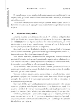 20                                                      Direito Comercial — Carlos Pimentel
Série Impetus Provas e Concursos




                                      De outra forma, a pessoa jurídica, independentemente de seu objeto ou forma
                                   organizacional, poderá ser enquadrada em uma ou em outra classificação, a depender
                                   de seu faturamento.
                                      Tanto os microempresários como os empresários de pequeno porte gozam de
                                   benefícios concedidos pela legislação, relacionados à simplificação do exercício da
                                   empresa.


                                   10.     Prepostos do Empresário
                                       A matéria encontra-se disciplinada pelos arts. 1.169 a 1.178 do Código Civil de
                                   2002, que faz citação expressa a dois tipos de prepostos do empresário; o gerente
                                   e o contabilista Isso não significa a exclusão dos demais colaboradores, tais como
                                       contabilista.
                                   escriturários, pessoal técnico, vendedores etc., tanto que a Seção III do Capítulo II
                                   invoca a presença de outros auxiliares do empresário.
                                       Na verdade, a escolha do legislador foi detalhar as responsabilidades e limitações
                                   de dois dos mais importantes agentes diretamente ligados ao empresário, sabendo-se,
                                   de antemão, que a disciplina é extensiva aos demais.
                                       Essas pessoas trabalham, contribuindo com o empresário no exercício de sua
                                   profissão. O primeiro, no desempenho de atividades administrativas, relacionando-se
                                   com clientes e funcionários ou até representando o empresário em tarefas externas;
                                   já o contador responsabiliza-se pela escrituração da empresa.
                                       Todos, entretanto, possuem uma característica comum, que é a da continuidade
                                   dos serviços prestados, diferentemente da relação criada com um contrato de mandato
                                   mercantil, que tem caráter eventual.
                                       Também podemos destacar, como característica do vínculo jurídico entre
                                   preponente e preposto, a subordinação deste àquele. Esse caráter diferencia-o, por
                                   exemplo, do contrato de representação comercial, por não se subordinar o
                                   representante ao representado.
                                       Prevê o art. 1.178 a responsabilidade do preponente (empresário) pelos atos de
                                   quaisquer prepostos, quando praticados dentro do estabelecimento, desde que
                                   relativos à atividade da empresa, mesmo que não haja autorização por escrito. Fora
                                   do estabelecimento, somente se forem cometidos nos limites dos poderes conferidos.
                                       Entretanto, ainda quanto à responsabilidade pelos atos do preposto, importante
                                   destacar o comentário ao art. 1.177, presente na obra Novo Código Civil Comentado,
                                   cuja autoria pertence a renomados juristas brasileiros, sob a coordenação do Deputado
                                   Ricardo Fiúza, que esclarece:
 