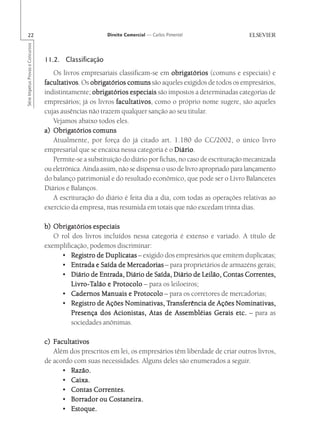 22                                                      Direito Comercial — Carlos Pimentel
Série Impetus Provas e Concursos




                                   11.2. Classificação
                                      Os livros empresariais classificam-se em obrigatórios (comuns e especiais) e
                                   facultativos Os obrigatórios comuns são aqueles exigidos de todos os empresários,
                                   facultativos.
                                   indistintamente; obrigatórios especiais são impostos a determinadas categorias de
                                   empresários; já os livros facultativos como o próprio nome sugere, são aqueles
                                                             facultativos,
                                   cujas ausências não trazem qualquer sanção ao seu titular.
                                      Vejamos abaixo todos eles.
                                   a) Obrigatórios comuns
                                      Atualmente, por força do já citado art. 1.180 do CC/2002, o único livro
                                   empresarial que se encaixa nessa categoria é o Diário
                                                                                    Diário.
                                      Permite-se a substituição do diário por fichas, no caso de escrituração mecanizada
                                   ou eletrônica. Ainda assim, não se dispensa o uso de livro apropriado para lançamento
                                   do balanço patrimonial e do resultado econômico, que pode ser o Livro Balancetes
                                   Diários e Balanços.
                                      A escrituração do diário é feita dia a dia, com todas as operações relativas ao
                                   exercício da empresa, mas resumida em totais que não excedam trinta dias.

                                   b) Obrigatórios especiais
                                      O rol dos livros incluídos nessa categoria é extenso e variado. A título de
                                   exemplificação, podemos discriminar:
                                        • Registro de Duplicatas – exigido dos empresários que emitem duplicatas;
                                        • Entrada e Saída de Mercadorias – para proprietários de armazéns gerais;
                                        • Diário de Entrada, Diário de Saída, Diário de Leilão, Contas Correntes,
                                            Livro-Talão e Protocolo – para os leiloeiros;
                                            Livro-T
                                                o-Talão Protocolo
                                        • Cadernos Manuais e Protocolo – para os corretores de mercadorias;
                                        • Registro de Ações Nominativas, Transferência de Ações Nominativas,
                                            Registro                        Transferência
                                            Presença dos Acionistas, Atas de Assembléias Gerais etc. – para as
                                            sociedades anônimas.

                                   c) Facultativos
                                      Além dos prescritos em lei, os empresários têm liberdade de criar outros livros,
                                   de acordo com suas necessidades. Alguns deles são enumerados a seguir.
                                         • Razão.
                                         • Caixa.
                                         • Contas Correntes.
                                         • Borrador ou Costaneira.
                                         • Estoque.
 