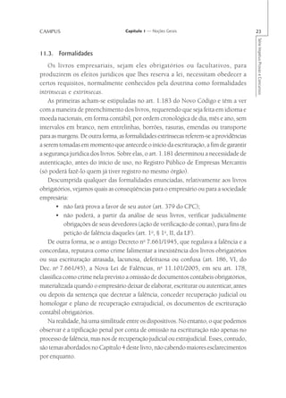 CAMPUS                              Capítulo 1 — Noções Gerais                            23




                                                                                          Série Impetus Provas e Concursos
11.3. Formalidades
    Os livros empresariais, sejam eles obrigatórios ou facultativos, para
produzirem os efeitos jurídicos que lhes reserva a lei, necessitam obedecer a
certos requisitos, normalmente conhecidos pela doutrina como formalidades
intrínsecas e extrínsecas.
    As primeiras acham-se estipuladas no art. 1.183 do Novo Código e têm a ver
com a maneira de preenchimento dos livros, requerendo que seja feita em idioma e
moeda nacionais, em forma contábil, por ordem cronológica de dia, mês e ano, sem
intervalos em branco, nem entrelinhas, borrões, rasuras, emendas ou transporte
para as margens. De outra forma, as formalidades extrínsecas referem-se a providências
a serem tomadas em momento que antecede o início da escrituração, a fim de garantir
a segurança jurídica dos livros. Sobre elas, o art. 1.181 determinou a necessidade de
autenticação, antes do início de uso, no Registro Público de Empresas Mercantis
(só poderá fazê-lo quem já tiver registro no mesmo órgão).
    Descumprida qualquer das formalidades enunciadas, relativamente aos livros
obrigatórios, vejamos quais as conseqüências para o empresário ou para a sociedade
empresária:
        • não fará prova a favor de seu autor (art. 379 do CPC);
        • não poderá, a partir da análise de seus livros, verificar judicialmente
           obrigações de seus devedores (ação de verificação de contas), para fins de
           petição de falência daqueles (art. 1o, § 1o, II, da LF).
    De outra forma, se o antigo Decreto no 7.661/1945, que regulava a falência e a
concordata, reputava como crime falimentar a inexistência dos livros obrigatórios
ou sua escrituração atrasada, lacunosa, defeituosa ou confusa (art. 186, VI, do
Dec. no 7.661/45), a Nova Lei de Falências, no 11.101/2005, em seu art. 178,
classifica como crime nela previsto a omissão de documentos contábeis obrigatórios,
materializada quando o empresário deixar de elaborar, escriturar ou autenticar, antes
ou depois da sentença que decretar a falência, conceder recuperação judicial ou
homologar e plano de recuperação extrajudicial, os documentos de escrituração
contábil obrigatórios.
    Na realidade, há uma similitude entre os dispositivos. No entanto, o que podemos
observar é a tipificação penal por conta de omissão na escrituração não apenas no
processo de falência, mas nos de recuperação judicial ou extrajudicial. Esses, contudo,
são temas abordados no Capítulo 4 deste livro, não cabendo maiores esclarecimentos
por enquanto.
 