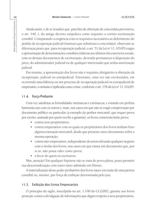 24                                                      Direito Comercial — Carlos Pimentel
Série Impetus Provas e Concursos




                                      Ainda assim, é de se ressaltar que, para fins de obtenção de concordata preventiva,
                                   o art. 140, I, do antigo decreto estipulava como requisito a correta escrituração
                                   contábil. Comparando a exigência com os requisitos necessários ao deferimento do
                                   pedido de recuperação judicial (instituto que substituiu a concordata), observam-se
                                   diferenças posto que, para recuperação judicial, o art. 51 da Lei no 11.101/05 exigiu
                                   a apresentação de demonstrações contábeis relativas aos últimos três exercícios sociais,
                                   com os demais documentos de escrituração, devendo permanecer à disposição do
                                   juízo, do administrador judicial ou de qualquer interessado que tenha autorização
                                   judicial.
                                      Em resumo, a apresentação dos livros não é requisito obrigatório à obtenção da
                                   recuperação, judicial ou extrajudicial. Entretanto, uma vez não escriturados, em
                                   ocorrendo uma falência ou um processo de recuperação judicial ou extrajudicial do
                                   empresário, a omissão é tipificada como crime, conforme o art. 178 da Lei no 11.101/05.

                                   11.4. Força Probante
                                      Uma vez satisfeitas as formalidades intrínsecas e extrínsecas, e estando em perfeita
                                   harmonia uns com os outros e, mais, nos casos em que não se exigir comprovação por
                                   documento público ou particular (a exemplo do penhor mercantil, que requer prova
                                   por escrito, assinada por quem recebe a garantia), os livros comerciais farão prova:
                                          • contra seus proprietários;
                                          • contra empresários com os quais os proprietários dos livros tenham feito
                                             alguma transação mercantil, desde que presente outro documento sobre a
                                             mesma operação;
                                          • contra não-empresários, independente de terem efetuado qualquer negócio
                                             com o titular dos livros, nos casos em que exista um documento que, por
                                             si só, não possa valer como prova;
                                          • a favor de quem os escriturou.
                                      Mas, atenção! Em qualquer hipótese não se trata de prova plena, posto permitir
                                   sua desconsideração com outro meio admitido em Direito.
                                      A materialização desse poder probatório dos livros nasce em razão de uma perícia
                                   contábil ou, mesmo, por força de exibição determinada pelo juiz.

                                   11.5. Exibição dos Livros Empresariais
                                      O princípio do sigilo, insculpido no art. 1.190 do CC/2002, garante aos livros
                                   proteção contra a divulgação de informações que digam respeito a seus proprietários.
 