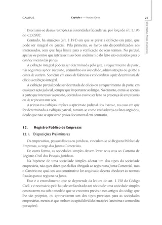 CAMPUS                             Capítulo 1 — Noções Gerais                            25




                                                                                         Série Impetus Provas e Concursos
   Excetuam-se dessas restrições as autoridades fazendárias, por força do art. 1.193
do CC/2002.
   Contudo, há situações (art. 1.191) em que se prevê a exibição em juízo, que
pode ser integral ou parcial. Pela primeira, os livros são disponibilizados aos
interessados, sem que haja limite para a verificação de seus termos. Na parcial,
apenas os pontos que interessem ao bom andamento do feito são extraídos para o
conhecimento das partes.
   A exibição integral poderá ser determinada pelo juiz, a requerimento da parte,
nas seguintes ações: sucessão, comunhão ou sociedade, administração ou gestão à
conta de outrem. Somente em casos de falências e concordatas o juiz determinará de
ofício a exibição integral.
   A exibição parcial pode ser decretada de ofício ou a requerimento da parte, em
qualquer ação judicial, sempre que importante ao litígio. No entanto, extrai-se apenas
a parte que interessar à questão, devendo o exame ser feito na presença do empresário
ou de representante seu.
   A recusa na exibição implica a apreensão judicial dos livros e, no caso em que
for determinada a exibição parcial, tomam-se como verdadeiros os fatos argüidos,
desde que não se apresente prova documental em contrário.


12.     Registro Público de Empresas
12.1. Disposições Preliminares
    Os empresários, pessoas físicas ou jurídicas, vinculam-se ao Registro Público de
Empresas, a cargo das Juntas Comerciais.
    De outra forma, as sociedades simples devem levar seus atos ao Cartório de
Registro Civil das Pessoas Jurídicas.
    Na hipótese de uma sociedade simples adotar um dos tipos da sociedade
empresária, não quer dizer que ela fica obrigada ao registro na Junta Comercial, mas
o Cartório no qual seu ato constitutivo for arquivado deverá obedecer às normas
fixadas para o registro na Junta.
    Esse é o entendimento que se depreende da leitura do art. 1.150 do Código
Civil, e é necessário pelo fato de ser facultado aos sócios de uma sociedade simples
contratarem-na sob o modelo que se encontra previsto nos artigos do código que
lhe são próprios, ou aproveitarem um dos tipos previstos para as sociedades
empresárias, menos as que tenham o capital dividido em ações (anônima e comandita
por ações).
 