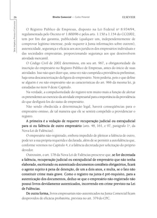 26                                                      Direito Comercial — Carlos Pimentel
Série Impetus Provas e Concursos




                                       O Registro Público de Empresas, disposto na Lei Federal n o 8.934/94,
                                   regulamentada pelo Decreto no 1.800/96 e pelos arts. 1.150 a 1.154 do CC/2002,
                                   tem por fim dar garantia, publicidade (qualquer um, independentemente de
                                   comprovar legítimo interesse, pode requerer à Junta informações sobre outrem),
                                   autenticidade, segurança e eficácia aos atos jurídicos dos empresários individuais e
                                   das sociedades empresárias, proporcionando segurança aos que desenvolvem
                                   atividade mercantil.
                                       O Código Civil de 2002 determinou, em seu art. 967, a obrigatoriedade da
                                   inscrição do empresário no Registro Público de Empresas, antes do início de suas
                                   atividades. Isso não quer dizer que, uma vez não cumprida a providência preliminar,
                                   haja uma descaracterização da figura do empresário. Nem poderia, pois o que define
                                   se alguém é ou não empresário são as características do art. 966 da mesma lei, já
                                   estudadas no item 9 deste Capítulo.
                                       Na verdade, a compulsoriedade do registro tem muito mais a função de alertar
                                   os pretendentes ao exercício da atividade empresarial para a importância da providência
                                   do que desfigurá-los do status de empresário.
                                       Não sendo obedecida a determinação legal, haverá conseqüências para o
                                   empresário omisso, de tal maneira que ele se sentirá compelido a providenciar o
                                   registro.
                                       A primeira é a vedação de requerer recuperação judicial ou extrajudicial
                                   para si ou falência de outro empresário (arts. 48, 161, e 97, parágrafo 1o, da
                                   Nova Lei de Falências).
                                       O empresário não-registrado, embora impedido de pleitear a falência de outro,
                                   pode ter a sua própria requerida e declarada, além de se permitir a autofalência que,
                                   conforme veremos no Capítulo 4, é a falência decretada por solicitação do próprio
                                   devedor.
                                       Outrossim, o art. 178 da Nova Lei de Falências prescreve que, se for decretada
                                   a falência, recuperação judicial ou extrajudicial de empresário que não tenha
                                   elaborado, escriturado ou autenticado documentos contábeis obrigatórios, ficará
                                   o agente sujeito à pena de detenção, de um a dois anos, e multa, se o fato não
                                   constituir crime mais grave. Como o registro na junta é pré-requisito, para a
                                   autenticação dos documentos, deduz-se que o empresário não-registrado não
                                   possui livros devidamente autenticados, incorrendo em crime previsto na Lei
                                   de Falências.
                                       De outra forma, livros empresariais não-autenticados na Junta Comercial ficam
                                   desprovidos de eficácia probatória, prevista no art. 379 do CPC.
 
