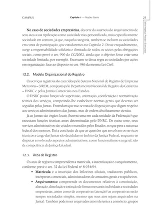CAMPUS                             Capítulo 1 — Noções Gerais                            27




                                                                                         Série Impetus Provas e Concursos
   No caso de sociedades empresárias decorre da ausência do arquivamento de
                              empresárias,
seus atos a sua tipificação como sociedade não-personificada, mais especificamente
sociedade em comum, já que, naquela categoria, também se incluem as sociedades
em conta de participação, que estudaremos no Capítulo 2. Desse enquadramento,
surge a responsabilidade solidária e ilimitada de todos os sócios pelas obrigações
sociais, como prevê o art. 990 do CC/2002, ainda que o objetivo fosse criar uma
sociedade limitada, por exemplo. Excetuam-se dessa regra as sociedades por ações
em organização, face ao disposto no art. 986 da mesma Lei Civil.

12.2. Modelo Organizacional do Registro
   Os serviços registrais são exercidos pelo Sistema Nacional de Registro de Empresas
Mercantis – SIREM, composto pelo Departamento Nacional de Registro do Comércio
– DNRC e pelas Juntas Comerciais nos Estados.
   O DNRC possui funções de supervisão, orientação, coordenação e normatização
técnica dos serviços, competindo-lhe estabelecer normas gerais que deverão ser
seguidas pelas Juntas. Entendam que não se trata de disposições que digam respeito
aos serviços administrativos das Juntas, mas de ordem absolutamente técnica.
   Já as Juntas são órgãos locais (haverá uma em cada unidade da Federação) que
executam funções técnicas antes determinadas pelo DNRC. De outra sorte, seus
serviços administrativos são criados e mantidos pelos Estados, no que pese a natureza
federal dos mesmos. Daí a conclusão de que as questões que envolvam os serviços
técnicos a cargo das Juntas são decididas no âmbito da Justiça Federal, enquanto as
disputas envolvendo aspectos administrativos, como funcionalismo em geral, são
de competência da Justiça Estadual.

12.3. Atos de Registro
   Os atos de registro compreendem a matrícula, a autenticação e o arquivamento,
conforme prevê o art. 32 da Lei Federal no 8.934/94.
      • Matrícula é a inscrição dos leiloeiros oficiais, tradutores públicos,
         intérpretes comerciais, administradores de armazéns gerais e trapicheiros.
      • Arquivamento compreende os documentos relativos à constituição,
         alteração, dissolução e extinção de firmas mercantis individuais e sociedades
         empresárias, assim como de cooperativas (atenção! as cooperativas serão
         sempre sociedades simples, mesmo que seus atos sejam arquivados na
         Junta). Também podem ser arquivados atos referentes a consórcio, grupos
 
