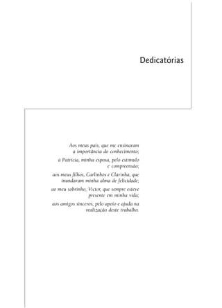 Dedicatórias




        Aos meus pais, que me ensinaram
         a importância do conhecimento;
   à Patrícia, minha esposa, pelo estímulo
                          e compreensão;
aos meus filhos, Carlinhos e Clarinha, que
    inundaram minha alma de felicidade;
ao meu sobrinho, Victor, que sempre esteve
                 presente em minha vida;
aos amigos sinceros, pelo apoio e ajuda na
                realização deste trabalho.
 