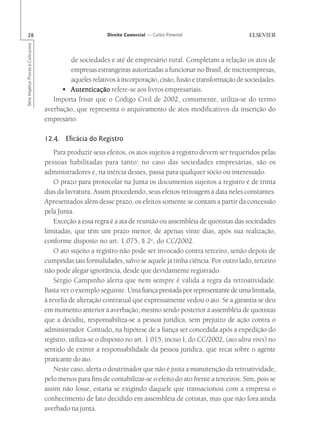 28                                                       Direito Comercial — Carlos Pimentel
Série Impetus Provas e Concursos




                                            de sociedades e até de empresário rural. Completam a relação os atos de
                                            empresas estrangeiras autorizadas a funcionar no Brasil, de microempresas,
                                            aqueles relativos à incorporação, cisão, fusão e transformação de sociedades.
                                         • Autenticação refere-se aos livros empresariais.
                                      Importa frisar que o Código Civil de 2002, comumente, utiliza-se do termo
                                   averbação, que representa o arquivamento de atos modificativos da inscrição do
                                   empresário.

                                   12.4. Eficácia do Registro
                                       Para produzir seus efeitos, os atos sujeitos a registro devem ser requeridos pelas
                                   pessoas habilitadas para tanto: no caso das sociedades empresárias, são os
                                   administradores e, na inércia desses, passa para qualquer sócio ou interessado.
                                       O prazo para protocolar na Junta os documentos sujeitos a registro é de trinta
                                   dias da lavratura. Assim procedendo, seus efeitos retroagem à data neles constantes.
                                   Apresentados além desse prazo, os efeitos somente se contam a partir da concessão
                                   pela Junta.
                                       Exceção a essa regra é a ata de reunião ou assembléia de quotistas das sociedades
                                   limitadas, que têm um prazo menor, de apenas vinte dias, após sua realização,
                                   conforme disposto no art. 1.075, § 2o, do CC/2002.
                                       O ato sujeito a registro não pode ser invocado contra terceiro, senão depois de
                                   cumpridas tais formalidades, salvo se aquele já tinha ciência. Por outro lado, terceiro
                                   não pode alegar ignorância, desde que devidamente registrado.
                                       Sérgio Campinho alerta que nem sempre é válida a regra da retroatividade.
                                   Basta ver o exemplo seguinte. Uma fiança prestada por representante de uma limitada,
                                   à revelia de alteração contratual que expressamente vedou o ato. Se a garantia se deu
                                   em momento anterior à averbação, mesmo sendo posterior à assembléia de quotistas
                                   que a decidiu, responsabiliza-se a pessoa jurídica, sem prejuízo de ação contra o
                                   administrador. Contudo, na hipótese de a fiança ser concedida após a expedição do
                                   registro, utiliza-se o disposto no art. 1.015, inciso I, do CC/2002, (ato ultra vires) no
                                   sentido de eximir a responsabilidade da pessoa jurídica, que recai sobre o agente
                                   praticante do ato.
                                       Neste caso, alerta o doutrinador que não é justa a manutenção da retroatividade,
                                   pelo menos para fins de contabilizar-se o efeito do ato frente a terceiros. Sim, pois se
                                   assim não fosse, estaria se exigindo daquele que transacionou com a empresa o
                                   conhecimento de fato decidido em assembléia de cotistas, mas que não fora ainda
                                   averbado na junta.
 