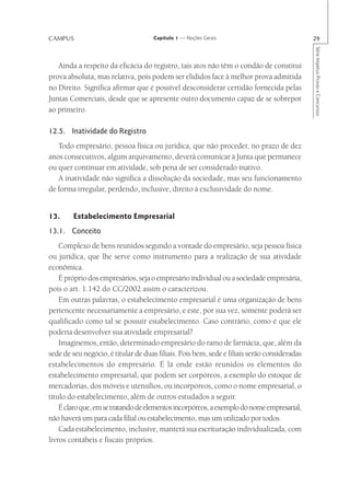 CAMPUS                               Capítulo 1 — Noções Gerais                               29




                                                                                              Série Impetus Provas e Concursos
   Ainda a respeito da eficácia do registro, tais atos não têm o condão de constitui
prova absoluta, mas relativa, pois podem ser elididos face à melhor prova admitida
no Direito. Significa afirmar que é possível desconsiderar certidão fornecida pelas
Juntas Comerciais, desde que se apresente outro documento capaz de se sobrepor
ao primeiro.

12.5. Inatividade do Registro
   Todo empresário, pessoa física ou jurídica, que não proceder, no prazo de dez
anos consecutivos, algum arquivamento, deverá comunicar à Junta que permanece
ou quer continuar em atividade, sob pena de ser considerado inativo.
   A inatividade não significa a dissolução da sociedade, mas seu funcionamento
de forma irregular, perdendo, inclusive, direito à exclusividade do nome.


13.     Estabelecimento Empresarial
13.1. Conceito
    Complexo de bens reunidos segundo a vontade do empresário, seja pessoa física
ou jurídica, que lhe serve como instrumento para a realização de sua atividade
econômica.
    É próprio dos empresários, seja o empresário individual ou a sociedade empresária,
pois o art. 1.142 do CC/2002 assim o caracterizou.
    Em outras palavras, o estabelecimento empresarial é uma organização de bens
pertencente necessariamente a empresário, e este, por sua vez, somente poderá ser
qualificado como tal se possuir estabelecimento. Caso contrário, como é que ele
poderia desenvolver sua atividade empresarial?
    Imaginemos, então, determinado empresário do ramo de farmácia, que, além da
sede de seu negócio, é titular de duas filiais. Pois bem, sede e filiais serão consideradas
estabelecimentos do empresário. É lá onde estão reunidos os elementos do
estabelecimento empresarial, que podem ser corpóreos, a exemplo do estoque de
mercadorias, dos móveis e utensílios, ou incorpóreos, como o nome empresarial, o
título do estabelecimento, além de outros estudados a seguir.
    É claro que, em se tratando de elementos incorpóreos, a exemplo do nome empresarial,
não haverá um para cada filial ou estabelecimento, mas um utilizado por todos.
    Cada estabelecimento, inclusive, manterá sua escrituração individualizada, com
livros contábeis e fiscais próprios.
 