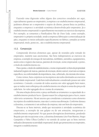 30                                                       Direito Comercial — Carlos Pimentel
Série Impetus Provas e Concursos




                                      Fazendo uma digressão sobre alguns dos conceitos estudados até aqui,
                                   especialmente quanto ao empresário, à empresa e ao estabelecimento empresarial,
                                   podemos afirmar ser o empresário o sujeito de direito, pessoa física ou jurídica,
                                   enquanto a empresa é a atividade econômica desenvolvida pelo empresário. Já o
                                   estabelecimento empresarial é o aparelhamento necessário ao exercício da empresa.
                                   Por exemplo, se tomarmos a Panificadora Pão de Ouro Ltda. como exemplo,
                                   empresário é a própria sociedade, sendo a empresa a fabricação e comercialização de
                                   pães, enquanto os meios utilizados especificamente no fabrico, somados ao nome
                                   empresarial, título, ponto etc., são o estabelecimento empresarial.

                                   13.2. Composição
                                       Compreende diversos elementos que, apesar de reunidos pela vontade do
                                   empresário, mantêm suas autonomias. São bens indispensáveis ao exercício da
                                   empresa, a exemplo do estoque de mercadorias, mobiliário, utensílios, equipamentos,
                                   assim como o registro das marcas, patentes de invenção, nome empresarial, o ponto,
                                   o título do estabelecimento etc.
                                       Para o ponto, o título do estabelecimento, o nome empresarial e os bens da propriedade
                                   industrial (registro de marcas, patentes de invenção, dentre outros), reservam-se tópicos
                                   específicos, na conformidade da importância, mas, sobretudo, da extensão dos temas.
                                       Como vemos, bens corpóreos ou incorpóreos são todos destinados ao exercício
                                   da atividade empresarial. Cada bem individualmente considerado possui um valor
                                   econômico. Contudo, a reunião de todos acarreta um valor agregado bem maior,
                                   que se traduz num sobrepreço do estabelecimento em relação à soma dos preços de
                                   cada bem. Ao valor agregado dá-se o nome de aviamento.
                                       Há uma relação direta entre o preço atribuído ao aviamento e a capacidade de o
                                   estabelecimento produzir lucro. Quanto maior for a disposição para o lucro, maior
                                   valor terá o aviamento. Há até autores que consideram o aviamento como elemento
                                   incorpóreo do estabelecimento, mas não é correta essa afirmação. Conforme destaca
                                   a doutrina, o aviamento é um atributo da empresa, não um bem do empresário.
                                       Discute-se se bens imóveis, ainda que necessários à atividade econômica do
                                   empresário, a exemplo de um galpão ou de um armazém, integrariam o
                                   estabelecimento empresarial. No que pesem divergências doutrinárias, pendendo
                                   Requião por não recepcionar a tese, a doutrina dominante (cito Fran Martins, Sérgio
                                   Campinho e Fábio Ulhoa Coelho) é no sentido de aceitar que os bens imóveis
                                   utilizados diretamente na atividade empresarial, desde que pertencentes ao empresário,
                                   integrem o estabelecimento.
 