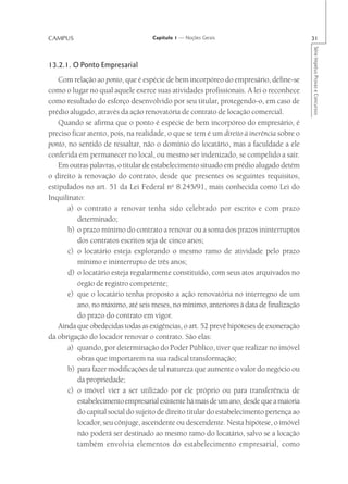 CAMPUS                              Capítulo 1 — Noções Gerais                             31




                                                                                           Série Impetus Provas e Concursos
13.2.1. O Ponto Empresarial
    Com relação ao ponto, que é espécie de bem incorpóreo do empresário, define-se
como o lugar no qual aquele exerce suas atividades profissionais. A lei o reconhece
como resultado do esforço desenvolvido por seu titular, protegendo-o, em caso de
prédio alugado, através da ação renovatória de contrato de locação comercial.
    Quando se afirma que o ponto é espécie de bem incorpóreo do empresário, é
preciso ficar atento, pois, na realidade, o que se tem é um direito à inerência sobre o
ponto, no sentido de ressaltar, não o domínio do locatário, mas a faculdade a ele
conferida em permanecer no local, ou mesmo ser indenizado, se compelido a sair.
    Em outras palavras, o titular de estabelecimento situado em prédio alugado detém
o direito à renovação do contrato, desde que presentes os seguintes requisitos,
estipulados no art. 51 da Lei Federal no 8.245/91, mais conhecida como Lei do
Inquilinato:
       a) o contrato a renovar tenha sido celebrado por escrito e com prazo
          determinado;
       b) o prazo mínimo do contrato a renovar ou a soma dos prazos ininterruptos
          dos contratos escritos seja de cinco anos;
       c) o locatário esteja explorando o mesmo ramo de atividade pelo prazo
          mínimo e ininterrupto de três anos;
       d) o locatário esteja regularmente constituído, com seus atos arquivados no
          órgão de registro competente;
       e) que o locatário tenha proposto a ação renovatória no interregno de um
          ano, no máximo, até seis meses, no mínimo, anteriores à data de finalização
          do prazo do contrato em vigor.
    Ainda que obedecidas todas as exigências, o art. 52 prevê hipóteses de exoneração
da obrigação do locador renovar o contrato. São elas:
       a) quando, por determinação do Poder Público, tiver que realizar no imóvel
          obras que importarem na sua radical transformação;
       b) para fazer modificações de tal natureza que aumente o valor do negócio ou
          da propriedade;
       c) o imóvel vier a ser utilizado por ele próprio ou para transferência de
          estabelecimento empresarial existente há mais de um ano, desde que a maioria
          do capital social do sujeito de direito titular do estabelecimento pertença ao
          locador, seu cônjuge, ascendente ou descendente. Nesta hipótese, o imóvel
          não poderá ser destinado ao mesmo ramo do locatário, salvo se a locação
          também envolvia elementos do estabelecimento empresarial, como
 