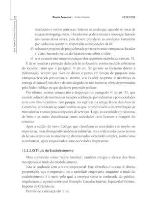 32                                                      Direito Comercial — Carlos Pimentel
Série Impetus Provas e Concursos




                                             instalações e outros pertences. Saliente-se ainda que, quando se tratar de
                                             espaço em shopping centers, o locador não poderá recusar a renovação lastrado
                                             nas causas dessa alínea, pois devem prevalecer as condições livremente
                                             pactuadas nos contratos, respeitadas as disposições da lei;
                                          d) se houver proposta de preço ofertada por terceiro mais vantajosa ao locador
                                             e, claro, havendo recusa do locatário em cobrir o valor;
                                          e) se o locatário não cumprir qualquer dos requisitos estabelecidos no art. 51.
                                       É de se ressaltar a proteção dada pela lei ao locatário contra medidas arbitrárias
                                   do locador, tanto que o parágrafo 3o do art. 52 garante ao locatário direito à
                                   indenização, sempre que tiver de deixar o ponto em função de proposta mais
                                   vantajosa oferecida por outrem ou, mesmo, se o locador, no prazo de três meses da
                                   entrega do imóvel, não der o destino alegado ou não iniciar as obras determinadas
                                   pelo Poder Público ou que declarou pretender realizar.
                                       Por último, merece comentário a disposição do parágrafo 4o do art. 51, que
                                   estende o direito de inerência às locações celebradas por indústrias e por sociedades
                                   civis com fins lucrativos. Isso porque, na vigência da antiga Teoria dos Atos de
                                   Comércio, reputavam-se comerciantes os que promovessem a intermediação de
                                   mercadorias e umas poucas espécies de serviços. Logo, as sociedades produtoras
                                   de bens e as então classificadas como sociedades civis ficavam à margem do
                                   conceito.
                                       Após a edição do novo Código, que classificou as sociedades em simples ou
                                   empresárias, estas abrangendo também as indústrias, resta evidenciado que os termos
                                   da lei são extensivos às atualmente denominadas sociedades simples, assim como
                                   às indústrias, agora enquadradas como sociedades empresárias.

                                   13.2.2.O Título do Estabelecimento
                                      Mais conhecido como “nome fantasia”, também integra o elenco dos bens
                                   incorpóreos o título do estabelecimento.
                                      Não se confunde com o nome empresarial. Este identifica o sujeito de direito
                                   proprietário, seja o empresário ou a sociedade empresária, enquanto o título do
                                   estabelecimento é o meio pelo qual a empresa torna-se conhecida do público,
                                   singularizando o ponto comercial. Exemplo: Casa das Baterias, Espaço das Vitrines,
                                   Império do Colchão etc.
                                      Permite-se a alienação do título.
 