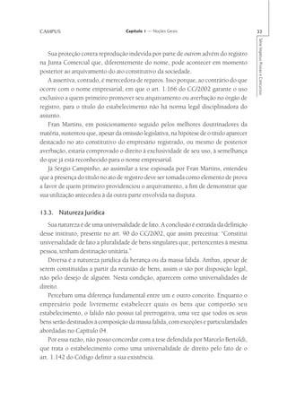 CAMPUS                              Capítulo 1 — Noções Gerais                            33




                                                                                          Série Impetus Provas e Concursos
    Sua proteção contra reprodução indevida por parte de outrem advém do registro
na Junta Comercial que, diferentemente do nome, pode acontecer em momento
posterior ao arquivamento do ato constitutivo da sociedade.
    A assertiva, contudo, é merecedora de reparos. Isso porque, ao contrário do que
ocorre com o nome empresarial, em que o art. 1.166 do CC/2002 garante o uso
exclusivo a quem primeiro promover seu arquivamento ou averbação no órgão de
registro, para o título do estabelecimento não há norma legal disciplinadora do
assunto.
    Fran Martins, em posicionamento seguido pelos melhores doutrinadores da
matéria, sustentou que, apesar da omissão legislativa, na hipótese de o título aparecer
destacado no ato constitutivo do empresário registrado, ou mesmo de posterior
averbação, estaria comprovado o direito à exclusividade de seu uso, à semelhança
do que já está reconhecido para o nome empresarial.
    Já Sérgio Campinho, ao assimilar a tese esposada por Fran Martins, entendeu
que a presença do título no ato de registro deve ser tomada como elemento de prova
a favor de quem primeiro providenciou o arquivamento, a fim de demonstrar que
sua utilização antecedeu à da outra parte envolvida na disputa.

13.3. Natureza Jurídica
    Sua natureza é de uma universalidade de fato. A conclusão é extraída da definição
desse instituto, presente no art. 90 do CC/2002, que assim preceitua: “Constitui
universalidade de fato a pluralidade de bens singulares que, pertencentes à mesma
pessoa, tenham destinação unitária.”
    Diversa é a natureza jurídica da herança ou da massa falida. Ambas, apesar de
serem constituídas a partir da reunião de bens, assim o são por disposição legal,
não pelo desejo de alguém. Nesta condição, aparecem como universalidades de
direito.
    Percebam uma diferença fundamental entre um e outro conceito. Enquanto o
empresário pode livremente estabelecer quais os bens que comporão seu
estabelecimento, o falido não possui tal prerrogativa, uma vez que todos os seus
bens serão destinados à composição da massa falida, com exceções e particularidades
abordadas no Capítulo 04.
    Por essa razão, não posso concordar com a tese defendida por Marcelo Bertoldi,
que trata o estabelecimento como uma universalidade de direito pelo fato de o
art. 1.142 do Código definir a sua existência.
 