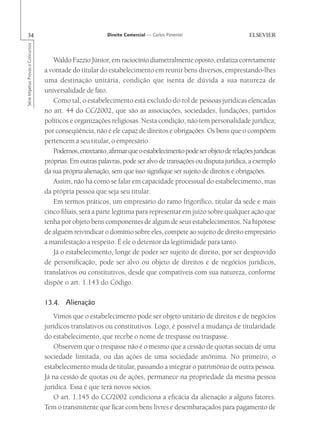 34                                                       Direito Comercial — Carlos Pimentel
Série Impetus Provas e Concursos




                                      Waldo Fazzio Júnior, em raciocínio diametralmente oposto, enfatiza corretamente
                                   a vontade do titular do estabelecimento em reunir bens diversos, emprestando-lhes
                                   uma destinação unitária, condição que isenta de dúvida a sua natureza de
                                   universalidade de fato.
                                      Como tal, o estabelecimento está excluído do rol de pessoas jurídicas elencadas
                                   no art. 44 do CC/2002, que são as associações, sociedades, fundações, partidos
                                   políticos e organizações religiosas. Nesta condição, não tem personalidade jurídica;
                                   por conseqüência, não é ele capaz de direitos e obrigações. Os bens que o compõem
                                   pertencem a seu titular, o empresário.
                                      Podemos, entretanto, afirmar que o estabelecimento pode ser objeto de relações jurídicas
                                   próprias. Em outras palavras, pode ser alvo de transações ou disputa jurídica, a exemplo
                                   da sua própria alienação, sem que isso signifique ser sujeito de direitos e obrigações.
                                      Assim, não há como se falar em capacidade processual do estabelecimento, mas
                                   da própria pessoa que seja seu titular.
                                      Em termos práticos, um empresário do ramo frigorífico, titular da sede e mais
                                   cinco filiais, será a parte legítima para representar em juízo sobre qualquer ação que
                                   tenha por objeto bens componentes de algum de seus estabelecimentos. Na hipótese
                                   de alguém reivindicar o domínio sobre eles, compete ao sujeito de direito empresário
                                   a manifestação a respeito. É ele o detentor da legitimidade para tanto.
                                      Já o estabelecimento, longe de poder ser sujeito de direito, por ser desprovido
                                   de personificação, pode ser alvo ou objeto de direitos e de negócios jurídicos,
                                   translativos ou constitutivos, desde que compatíveis com sua natureza, conforme
                                   dispõe o art. 1.143 do Código.

                                   13.4. Alienação
                                      Vimos que o estabelecimento pode ser objeto unitário de direitos e de negócios
                                   jurídicos translativos ou constitutivos. Logo, é possível a mudança de titularidade
                                   do estabelecimento, que recebe o nome de trespasse ou traspasse.
                                      Observem que o trespasse não é o mesmo que a cessão de quotas sociais de uma
                                   sociedade limitada, ou das ações de uma sociedade anônima. No primeiro, o
                                   estabelecimento muda de titular, passando a integrar o patrimônio de outra pessoa.
                                   Já na cessão de quotas ou de ações, permanece na propriedade da mesma pessoa
                                   jurídica. Essa é que terá novos sócios.
                                      O art. 1.145 do CC/2002 condiciona a eficácia da alienação a alguns fatores.
                                   Tem o transmitente que ficar com bens livres e desembaraçados para pagamento de
 
