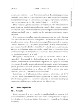 CAMPUS                               Capítulo 1 — Noções Gerais                              35




                                                                                             Série Impetus Provas e Concursos
seus credores existentes à época. Do contrário, a eficácia depende do pagamento de
todos eles, ou do consentimento expresso ou tácito, que se materializa em trinta
dias a partir da notificação. A desobediência a esse requisito representa ato de falência,
conforme previsto no art. 94, III, c, da Lei Federal no 11.101/2005.
    Eficaz o trespasse, passa o adquirente a ser responsável pelos débitos anteriores
ao ato, desde que contabilizados nos livros do vendedor. Este, contudo, continua
solidário com aquele pelo prazo de um ano, contado da publicação de transferência
na imprensa oficial, para os vencidos, ou dos respectivos vencimentos para os
vincendos.
    Outrossim, a menos que haja concordância do adquirente, não pode o alienante
fazer concorrência nos cinco anos subseqüentes à transferência. Em se tratando de
arrendamento ou usufruto do estabelecimento, a proibição se estende ao prazo do
contrato. A proibição aqui tratada deve ser entendida em certo âmbito territorial,
que vai depender do local onde se situe a filial. A finalidade, contudo, é evitar que o
alienante, arrendador ou aquele que transfere estabelecimento em usufruto desvie
clientela do comprador, arrendatário ou do usufrutário em função do conhecimento
que gozem junto ao público em geral.
    Em seguida, a previsão do art. 1.148, que está em sintonia com a do art. 51,
parágrafo 1o, da conhecida Lei do Inquilinato, prevê que, salvo disposição em
contrário, a transferência do estabelecimento importa em sub-rogação do adquirente
nos contratos destinados à exploração do estabelecimento, se não tiverem caráter
pessoal, podendo os terceiros rescindir o contrato em noventa dias a contar da
publicação de transferência a que se refere o art. 1.144, se ocorrer justa causa,
ressalvada, neste caso, a responsabilidade do alienante.
    Com relação aos devedores por créditos cedidos ao adquirente, o art. 1.149
preserva a boa-fé daqueles que efetuarem o pagamento ao cedente, alienante do
estabelecimento, ao invés do cessionário, reputando-os exonerados da obrigação
mesmo que a publicação da transferência já tenha sido realizada.


14.     Nome Empresarial
14.1. Conceito
   Uma pessoa natural, ao nascer, tem direito a ser identificada por um nome civil.
Juridicamente falando, a materialização desse direito ocorre por ocasião do registro
do indivíduo no Cartório de Registro Civil, quando é expedida a Certidão de
Nascimento.
 