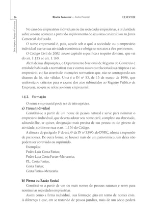 36                                                      Direito Comercial — Carlos Pimentel
Série Impetus Provas e Concursos




                                      No caso dos empresários individuais ou das sociedades empresárias, a titularidade
                                   sobre o nome acontece a partir do arquivamento de seus atos constitutivos na Junta
                                   Comercial do Estado.
                                      O nome empresarial é, pois, aquele sob o qual a sociedade ou o empresário
                                   individual exerce sua atividade econômica e obriga-se nos atos a eles pertinentes.
                                      O Código Civil de 2002 trouxe capítulo específico a respeito do tema, que vai
                                   do art. 1.155 ao art. 1.168.
                                      Além dessas disposições, o Departamento Nacional de Registro do Comércio é
                                   entidade habilitada a normatizar esse e outros assuntos relacionados à empresa e ao
                                   empresário, e o faz através de instruções normativas que, não se contrapondo aos
                                   ditames da lei, são válidas. Uma é a IN no 53, de 15 de março de 1996, que
                                   uniformizou critérios para o exame dos atos submetidos ao Registro Público de
                                   Empresas, no que se refere ao nome empresarial.

                                   14.2. Formação
                                       O nome empresarial pode ser de três espécies.
                                   a) Firma Individual
                                       Constitui-se a partir de um nome de pessoa natural e serve para nominar o
                                   empresário individual, que deverá adotar seu nome civil, completo ou abreviado,
                                   aditando-lhe, se quiser, designação mais precisa de sua pessoa ou do gênero de
                                   atividade, conforme reza o art. 1.156 do Código.
                                       A alínea a do parágrafo 1o do art. 6o da IN no 53/96, do DNRC, admite a supressão
                                   de prenomes. De outra forma, se houver mais de um patronímico, um deles não
                                   poderá ser abreviado ou suprimido.
                                       Exemplos:
                                       Pedro Luiz Costa Farias;
                                       Pedro Luiz Costa Farias–Mercearia;
                                       P.L. Costa Farias;
                                       Costa Farias;
                                       Costa Farias–Mercearia.

                                   b) Firma ou Razão Social
                                      Constitui-se a partir de um ou mais nomes de pessoas naturais e serve para
                                   nominar as sociedades empresárias.
                                      Assim como a firma individual, sua formação gira em torno de nomes civis.
                                   A diferença é que, em se tratando de pessoa jurídica, mais de um sócio poderá
 