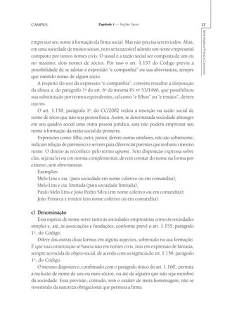 CAMPUS                             Capítulo 1 — Noções Gerais                           37




                                                                                        Série Impetus Provas e Concursos
emprestar seu nome à formação da firma social. Mas não precisa serem todos. Aliás,
em uma sociedade de muitos sócios, nem seria razoável admitir um nome empresarial
composto por tantos nomes civis. O usual é a razão social ser composta de um ou
no máximo, dois nomes de sócios. Por isso o art. 1.157 do Código previu a
possibilidade de se adotar a expressão “e companhia” ou sua abreviatura, sempre
que omitido nome de algum sócio.
   A respeito do uso da expressão “e companhia”, convém ressaltar a disposição
da alínea a, do parágrafo 1o do art. 6o da mesma IN no 53/1996, que possibilitou
sua substituição por termos equivalentes, tal como “e filhos” ou “e irmãos”, dentre
outros.
   O art. 1.158, parágrafo 1o, do CC/2002 vedou a inserção na razão social de
nome de sócio que não seja pessoa física. Assim, se determinada sociedade abranger
em seu quadro social uma outra pessoa jurídica, esta não poderá emprestar seu
nome à formação da razão social da primeira.
   Expressões como: filho, neto, júnior, dentre outras similares, não são sobrenome;
indicam relação de parentesco e servem para diferenciar parentes que tenham o mesmo
nome. O direito as reconhece pelo termo agnome. Sem disposição expressa sobre
elas, seja na lei ou em norma complementar, devem constar do nome na forma por
extenso, sem abreviaturas.
   Exemplos:
   Melo Lins e cia. (para sociedade em nome coletivo ou em comandita);
   Melo Lins e cia. limitada (para sociedade limitada);
   Paulo Melo Lins e João Pedro Silva (em nome coletivo ou em comandita);
   João Fonseca e irmãos (em nome coletivo ou em comandita).

c) Denominação
    Essa espécie de nome serve tanto às sociedades empresárias como às sociedades
simples e, até, às associações e fundações, conforme prevê o art. 1.155, parágrafo
1o, do Código.
    Difere das outras duas formas em alguns aspectos, sobretudo na sua formação.
É que sua constituição se baseia não em nomes civis, mas em expressão de fantasia,
sempre acrescida do objeto social, de acordo com a exigência do art. 1.158, parágrafo
1o, do Código.
    O mesmo dispositivo, combinado com o parágrafo único do art. 1.160, permite
a inclusão de nome de um ou mais sócios, ou até de alguém que não seja membro
da sociedade. Essa previsão, contudo, tem o caráter de mera homenagem, não se
revestindo da natureza obrigacional que permeia a firma.
 