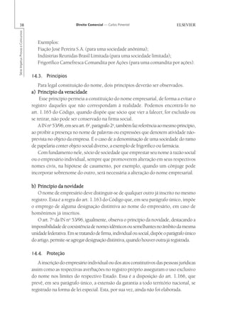 38                                                       Direito Comercial — Carlos Pimentel
Série Impetus Provas e Concursos




                                      Exemplos:
                                      Fiação José Pereira S.A. (para uma sociedade anônima);
                                      Indústrias Reunidas Brasil Limitada (para uma sociedade limitada);
                                      Frigorífico Carnefresca Comandita por Ações (para uma comandita por ações).

                                   14.3. Princípios
                                       Para legal constituição do nome, dois princípios deverão ser observados.
                                   a) Princípio da veracidade
                                       Esse princípio permeia a constituição do nome empresarial, de forma a evitar o
                                   registro daqueles que não correspondam à realidade. Podemos encontrá-lo no
                                   art. 1.165 do Código, quando dispõe que sócio que vier a falecer, for excluído ou
                                   se retirar, não pode ser conservado na firma social.
                                       A IN no 53/96, em seu art. 6o, parágrafo 2o, também faz referência ao mesmo princípio,
                                   ao proibir a presença no nome de palavras ou expressões que denotem atividade não-
                                   prevista no objeto da empresa. É o caso de a denominação de uma sociedade do ramo
                                   de papelaria conter objeto social diverso, a exemplo de frigorífico ou farmácia.
                                       Com fundamento nele, sócio de sociedade que emprestar seu nome à razão social
                                   ou o empresário individual, sempre que promoverem alteração em seus respectivos
                                   nomes civis, na hipótese de casamento, por exemplo, quando um cônjuge pode
                                   incorporar sobrenome do outro, será necessária a alteração do nome empresarial.

                                   b) Princípio da novidade
                                      O nome de empresário deve distinguir-se de qualquer outro já inscrito no mesmo
                                   registro. Esta é a regra do art. 1.163 do Código que, em seu parágrafo único, impõe
                                   o emprego de alguma designação distintiva ao nome do empresário, em caso de
                                   homônimos já inscritos.
                                      O art. 7o da IN no 53/96, igualmente, observa o princípio da novidade, destacando a
                                   impossibilidade de coexistência de nomes idênticos ou semelhantes no âmbito da mesma
                                   unidade federativa. Em se tratando de firma, individual ou social, dispõe o parágrafo único
                                   do artigo, permite-se agregar designação distintiva, quando houver outra já registrada.

                                   14.4. Proteção
                                      A inscrição do empresário individual ou dos atos constitutivos das pessoas jurídicas
                                   assim como as respectivas averbações no registro próprio asseguram o uso exclusivo
                                   do nome nos limites do respectivo Estado. Essa é a disposição do art. 1.166, que
                                   prevê, em seu parágrafo único, a extensão da garantia a todo território nacional, se
                                   registrado na forma de lei especial. Esta, por sua vez, ainda não foi elaborada.
 