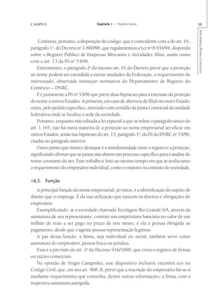 CAMPUS                             Capítulo 1 — Noções Gerais                            39




                                                                                         Série Impetus Provas e Concursos
    Continua, portanto, a disposição do código, que é coincidente com a do art. 61,
parágrafo 1o, do Decreto no 1.800/96, que regulamentou a Lei no 8.934/94, dispondo
sobre o Registro Público de Empresas Mercantis e Atividades Afins, assim como
com o art. 13 da IN no 53/96.
    Entrementes, o parágrafo 2o do mesmo art. 61 do Decreto prevê que a proteção
ao nome poderá ser estendida a outras unidades da Federação, a requerimento do
interessado, observada instrução normativa do Departamento de Registro do
Comércio – DNRC.
    E é justamente a IN no 53/96 que prevê duas hipóteses para a extensão da proteção
do nome a outros Estados. A primeira, em caso de abertura de filial em outro Estado;
outra, pelo pedido específico, instruído com certidão da Junta Comercial da unidade
federativa onde se localize a sede da sociedade.
    Portanto, enquanto não editada a lei especial a que se refere o parágrafo único do
art. 1.165, não há outra maneira de a proteção ao nome empresarial ser eficaz em
outros Estados, senão nas hipóteses do art. 13, parágrafo 1o, da IN do DNRC no 53/96,
citadas no parágrafo anterior.
    Outro ponto que merece destaque é a simultaneidade entre o registro e a proteção,
significando afirmar que as juntas não abrem um processo específico para a análise do
nome constante do ato. Esse trabalho é feito ao mesmo tempo em que se avalia tanto
o requerimento do empresário individual, como o estatuto ou contrato de sociedade.

14.5. Função
   A principal função do nome empresarial, já vimos, é a identificação do sujeito de
direito que o emprega. É da sua utilização que nascem os direitos e obrigações do
empresário.
   Exemplificando, se a sociedade chamada Tecelagem Rio Grande S/A, através da
assinatura de seu representante, contrair um empréstimo bancário no valor de um
milhão de reais a ser pago no prazo de seis meses, é ela a pessoa obrigada ao
pagamento, desde que o agente possua representação legítima.
   A par dessa função, a firma, seja individual ou social, também serve como
assinatura do empresário, pessoa física ou jurídica.
   Essa é a previsão do art. 2o do Decreto 916/1890, que criou o registro de firmas
ou razões comerciais.
   Na opinião de Sérgio Campinho, esse dispositivo inclusive encontra eco no
Código Civil, que, em seu art. 968, II, prevê que a inscrição do empresário far-se-á
mediante requerimento que contenha, dentre outras informações, a firma, com a
respectiva assinatura autógrafa.
 