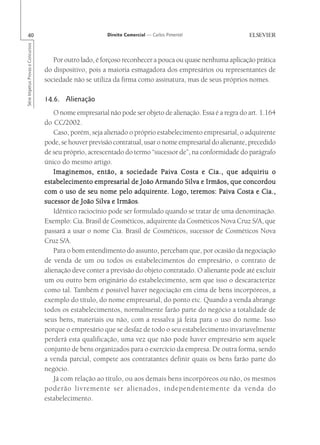 40                                                      Direito Comercial — Carlos Pimentel
Série Impetus Provas e Concursos




                                      Por outro lado, é forçoso reconhecer a pouca ou quase nenhuma aplicação prática
                                   do dispositivo, pois a maioria esmagadora dos empresários ou representantes de
                                   sociedade não se utiliza da firma como assinatura, mas de seus próprios nomes.

                                   14.6. Alienação
                                       O nome empresarial não pode ser objeto de alienação. Essa é a regra do art. 1.164
                                   do CC/2002.
                                       Caso, porém, seja alienado o próprio estabelecimento empresarial, o adquirente
                                   pode, se houver previsão contratual, usar o nome empresarial do alienante, precedido
                                   de seu próprio, acrescentado do termo “sucessor de”, na conformidade do parágrafo
                                   único do mesmo artigo.
                                       Imaginemos, então, a sociedade Paiva Costa e Cia., que adquiriu o
                                   estabelecimento empresarial de João Armando Silva e Irmãos, que concordou
                                   com o uso de seu nome pelo adquirente. Logo, teremos: Paiva Costa e Cia.,
                                   sucessor de João Silva e Irmãos
                                                              Irmãos.
                                       Idêntico raciocínio pode ser formulado quando se tratar de uma denominação.
                                   Exemplo: Cia. Brasil de Cosméticos, adquirente da Cosméticos Nova Cruz S/A, que
                                   passará a usar o nome Cia. Brasil de Cosméticos, sucessor de Cosméticos Nova
                                   Cruz S/A.
                                       Para o bom entendimento do assunto, percebam que, por ocasião da negociação
                                   de venda de um ou todos os estabelecimentos do empresário, o contrato de
                                   alienação deve conter a previsão do objeto contratado. O alienante pode até excluir
                                   um ou outro bem originário do estabelecimento, sem que isso o descaracterize
                                   como tal. Também é possível haver negociação em cima de bens incorpóreos, a
                                   exemplo do título, do nome empresarial, do ponto etc. Quando a venda abrange
                                   todos os estabelecimentos, normalmente farão parte do negócio a totalidade de
                                   seus bens, materiais ou não, com a ressalva já feita para o uso do nome. Isso
                                   porque o empresário que se desfaz de todo o seu estabelecimento invariavelmente
                                   perderá esta qualificação, uma vez que não pode haver empresário sem aquele
                                   conjunto de bens organizados para o exercício da empresa. De outra forma, sendo
                                   a venda parcial, compete aos contratantes definir quais os bens farão parte do
                                   negócio.
                                       Já com relação ao título, ou aos demais bens incorpóreos ou não, os mesmos
                                   poderão livremente ser alienados, independentemente da venda do
                                   estabelecimento.
 