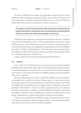CAMPUS                                         Capítulo 1 — Noções Gerais                                                43




                                                                                                                         Série Impetus Provas e Concursos
   Os direitos atribuídos aos titulares da propriedade industrial vão da reserva
temporária, para exploração e produção dos bens, ao uso exclusivo da marca e do
nome empresarial. A própria Constituição Federal, em seu art. 5o, inciso XXIX, que
dispõe sobre direitos e deveres individuais e coletivos, prescreve:


      A lei assegurará aos autores de inventos industriais privilégio temporário para sua utilização, bem como
      proteção às criações industriais, à propriedade das marcas, aos nomes de empresas e a outros signos distintivos,
      tendo em vista o interesse social e o desenvolvimento tecnológico e econômico do país.


    Competente para regulação e concessão da maioria desses direitos é o Instituto
Nacional de Propriedade Industrial – INPI, autarquia federal com sede no Estado
do Rio de Janeiro, valendo lembrar que questões atinentes ao nome empresarial e
ao título do estabelecimento são reguladas pelo Departamento Nacional de Registro
do Comércio – DNRC, cabendo às Juntas Comerciais recepcionar as documentações
dos empresários para fins de registro e concessão do direito de propriedade sobre
eles, conforme exposição no item anterior.
    A seguir, vejamos as formas de proteção à propriedade industrial.

15.2. Patentes
    O art. 2o da Lei no 9.279/96 garantiu aos autores de invenção ou de modelo de
utilidade direitos que nela são relacionados. A materialização desses direitos advém
da concessão da patente, entendida como o instrumento jurídico capaz de assegurar
aos inventores e aos criadores de modelo de utilidade a proteção contra reproduções
indevidas de suas obras.
    Mas qual a diferença entre invenção e modelo de utilidade? A primeira pode ser
conceituada como o produto do intelecto humano que traz à tona coisas até então
inexistentes e capazes de serem produzidas em escala industrial, ao passo que modelo
de utilidade seria um aperfeiçoamento de algo já existente, igualmente capaz de ser
produzido industrialmente. A título de exemplo, poderíamos dizer que a geladeira
doméstica é uma invenção, enquanto o seu descongelamento automático é um modelo
de utilidade. Também serviria à exemplificação a criação do ventilador de teto, ou de
parede, na hipótese de o modelo tradicional ter sido precursor dos demais.
    Conclui-se que o modelo de utilidade pressupõe uma prévia invenção, pois o
seu sentido é incrementar a utilização de algo já existente, ao passo que uma invenção
pode jamais haver sido alvo de um modelo de utilidade.
 
