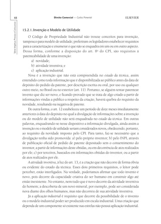 44                                                      Direito Comercial — Carlos Pimentel
Série Impetus Provas e Concursos




                                   15.2.1.Invenção e Modelo de Utilidade
                                       O Código de Propriedade Industrial não trouxe conceitos para invenção,
                                    tampouco para modelo de utilidade; preferiram os legisladores estabelecer requisitos
                                    para a caracterização e enumerar o que não se enquadra em um ou em outro aspecto.
                                    Dessa forma, conforme a disposição do art. 8 o do CPI, são requisitos à
                                    patenteabilidade de uma invenção:
                                          a) novidade;
                                          b) atividade inventiva; e
                                          c) aplicação industrial.
                                       Nova é a invenção que não está compreendida no estado da técnica, assim
                                   entendido como toda informação que é disponibilizada ao público antes da data de
                                   depósito do pedido da patente, por descrição escrita ou oral, por uso ou qualquer
                                   outro meio, no Brasil ou no exterior (art. 11). Portanto, se alguém tentar patentear
                                   invento que diz ser novo, e ficando provado que se trata de algo criado a partir de
                                   informações vindas a público a respeito da criação, haverá quebra do requisito da
                                   novidade, resultando na negativa de patente.
                                       De outra forma, o art. 12 estabeleceu um período de doze meses imediatamente
                                   anteriores à data do depósito no qual a divulgação de informações sobre a invenção
                                   ou do modelo de utilidade não será enquadrada no estado da técnica. Em outras
                                   palavras, enquadrando-se nesse dispositivo a informação divulgada, ainda assim a
                                   invenção ou o modelo de utilidade seriam considerados novos, obedecendo, portanto,
                                   ao requisito da novidade imposto pelo CPI. Para tanto, faz-se necessário que a
                                   divulgação tenha sido promovida: a) pelo próprio inventor; b) pelo INPI, através
                                   de publicação oficial de pedido de patente depositado sem o consentimento do
                                   inventor, a partir de informações deste obtidas, ou em decorrência de atos realizados
                                   por ele; c) por terceiros, baseados em informações obtidas do inventor, ou a partir
                                   de atos realizados por ele.
                                       A atividade inventiva, à luz do art. 13, é a criação que não decorre de forma óbvia
                                   ou evidente do estado da técnica. Esses dois primeiros requisitos, o leitor pode
                                   perceber, estão interligados. Na verdade, poderíamos afirmar que todo invento é
                                   novo, pois decorre da capacidade criativa do ser humano em construir algo até
                                   então inexistente. No entanto, nem tudo que é novo decorre da atividade inventiva
                                   do homem; a descoberta de um novo mineral, por exemplo, pode ser considerada
                                   nova diante dos olhos humanos, mas não decorreu de sua atividade inventiva.
                                       Já a aplicação industrial é requisito que decorre da possibilidade de o invento
                                   ou o modelo industrial poder ser produzido em escala industrial. Uma criação que
                                   dependa de um componente só existente nas estrelas não possui aplicação industrial.
 