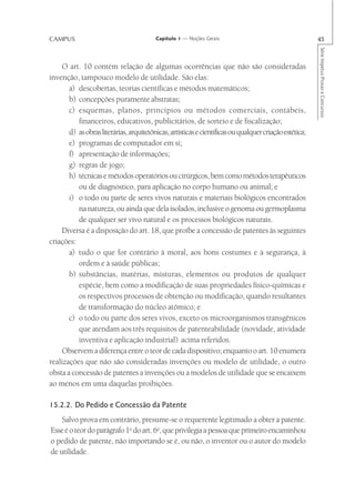 CAMPUS                                   Capítulo 1 — Noções Gerais                                     45




                                                                                                        Série Impetus Provas e Concursos
    O art. 10 contém relação de algumas ocorrências que não são consideradas
invenção, tampouco modelo de utilidade. São elas:
       a) descobertas, teorias científicas e métodos matemáticos;
       b) concepções puramente abstratas;
       c) esquemas, planos, princípios ou métodos comerciais, contábeis,
          financeiros, educativos, publicitários, de sorteio e de fiscalização;
       d) as obras literárias, arquitetônicas, artísticas e científicas ou qualquer criação estética;
       e) programas de computador em si;
       f) apresentação de informações;
       g) regras de jogo;
       h) técnicas e métodos operatórios ou cirúrgicos, bem como métodos terapêuticos
          ou de diagnóstico, para aplicação no corpo humano ou animal; e
       i) o todo ou parte de seres vivos naturais e materiais biológicos encontrados
          na natureza, ou ainda que dela isolados, inclusive o genoma ou germoplasma
          de qualquer ser vivo natural e os processos biológicos naturais.
    Diversa é a disposição do art. 18, que proíbe a concessão de patentes às seguintes
criações:
       a) tudo o que for contrário à moral, aos bons costumes e à segurança, à
          ordem e à saúde públicas;
       b) substâncias, matérias, misturas, elementos ou produtos de qualquer
          espécie, bem como a modificação de suas propriedades físico-químicas e
          os respectivos processos de obtenção ou modificação, quando resultantes
          de transformação do núcleo atômico; e
       c) o todo ou parte dos seres vivos, exceto os microorganismos transgênicos
          que atendam aos três requisitos de patenteabilidade (novidade, atividade
          inventiva e aplicação industrial) acima referidos.
    Observem a diferença entre o teor de cada dispositivo; enquanto o art. 10 enumera
realizações que não são consideradas invenções ou modelo de utilidade, o outro
obsta a concessão de patentes a invenções ou a modelos de utilidade que se encaixem
ao menos em uma daquelas proibições.

15.2.2. Do Pedido e Concessão da Patente
    Salvo prova em contrário, presume-se o requerente legitimado a obter a patente.
Esse é o teor do parágrafo 1o do art. 6o, que privilegia a pessoa que primeiro encaminhou
o pedido de patente, não importando se é, ou não, o inventor ou o autor do modelo
de utilidade.
 