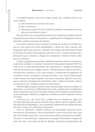 46                                                       Direito Comercial — Carlos Pimentel
Série Impetus Provas e Concursos




                                       O parágrafo seguinte, do mesmo artigo, permite que o pedido seja feito em
                                   nome próprio:
                                         a) pelos herdeiros ou sucessores do autor;
                                         b) pelo cessionário; e
                                         c) pela pessoa a quem a lei ou o contrato de trabalho ou prestação de serviço
                                             indicar como titular do direito.
                                       De outra forma, em se tratando de invenção ou de modelo de utilidade realizado
                                   conjuntamente por duas ou mais pessoas, o pedido pode ser dirigido por todas ou
                                   uma delas, mediante nomeação dos demais.
                                       No entanto, quando ocorrer invenção ou criação de modelo de utilidade por
                                   uma ou mais pessoas de forma independente, o direito de obter a patente será
                                   assegurado àquele que promover o depósito mais antigo, não importando da data
                                   de invenção ou criação. Essa disposição, presente no art. 7o, está em sintonia com o
                                   princípio de que o primeiro a chegar será considerado o titular do direito, salvo
                                   prova em contrário.
                                       O órgão competente para receber os pedidos de patentes relativos a invenções e
                                   modelos de utilidade é o Instituto Nacional de Propriedade Industrial-INPI. É lá
                                   onde se faz o exame formal preliminar do requerimento e, quando devidamente
                                   instruído de acordo com a exigência do art. 19 (requerimento; relatório descritivo;
                                   reivindicações; desenhos, se for o caso; resumo; e comprovante de pagamento da
                                   retribuição relativa ao depósito), será protocolizado, com a data de apresentação
                                   sendo tomada como data de depósito. Esta data é importante, além de outros fins,
                                   para se observar a divulgação de informações sobre o objeto do depósito, relativa
                                   ao estado da técnica, conforme exposto no item anterior.
                                       Faltando algum requisito essencial, mas existindo dados relativos ao objeto, ao
                                   depositante e ao inventor, o INPI pode emitir recibo, estabelecendo as exigências a
                                   serem cumpridas no prazo de trinta dias, sob pena de devolução ou arquivamento
                                   da documentação. Satisfeitas as exigências, considera-se data do depósito a mesma
                                   do recibo.
                                       Conforme reza o art. 30 do CPI, o pedido deve ser mantido em sigilo, não
                                   havendo publicação pelo prazo de dezoito meses desde a data do depósito, salvo
                                   por solicitação do depositante, e, em se tratando de matéria referente à defesa nacional,
                                   por todo o tempo, até o deferimento da patente.
                                       Uma vez publicado o pedido, faculta-se aos interessados apresentar novos
                                   documentos e informações, a fim de subsidiarem o exame técnico ou de mérito, que
                                   não será iniciado senão após o prazo de sessenta dias da publicação do pedido.
                                   Para tanto, é necessário que o depositante ou qualquer interessado o requeira no
                                   prazo de trinta e seis meses da data do depósito, sob pena de arquivamento do
 