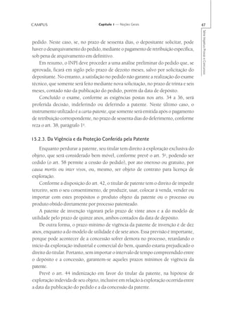 CAMPUS                            Capítulo 1 — Noções Gerais                           47




                                                                                       Série Impetus Provas e Concursos
pedido. Neste caso, se, no prazo de sessenta dias, o depositante solicitar, pode
haver o desarquivamento do pedido, mediante o pagamento de retribuição específica,
sob pena de arquivamento em definitivo.
    Em resumo, o INPI deve proceder a uma análise preliminar do pedido que, se
aprovada, ficará em sigilo pelo prazo de dezoito meses, salvo por solicitação do
depositante. No entanto, a satisfação no pedido não garante a realização do exame
técnico, que somente será feito mediante nova solicitação, no prazo de trinta e seis
meses, contado não da publicação do pedido, porém da data de depósito.
    Concluído o exame, conforme as exigências postas nos arts. 34 a 36, será
proferida decisão, indeferindo ou deferindo a patente. Neste último caso, o
instrumento utilizado é a carta-patente, que somente será emitida após o pagamento
de retribuição correspondente, no prazo de sessenta dias do deferimento, conforme
reza o art. 38, parágrafo 1o.

15.2.3. Da Vigência e da Proteção Conferida pela Patente
    Enquanto perdurar a patente, seu titular tem direito à exploração exclusiva do
objeto, que será considerado bem móvel, conforme prevê o art. 5o, podendo ser
cedido (o art. 58 permite a cessão do pedido), por ato oneroso ou gratuito, por
causa mortis ou inter vivos, ou, mesmo, ser objeto de contrato para licença de
exploração.
    Conforme a disposição do art. 42, o titular de patente tem o direito de impedir
terceiro, sem o seu consentimento, de produzir, usar, colocar à venda, vender ou
importar com estes propósitos o produto objeto da patente ou o processo ou
produto obtido diretamente por processo patenteado.
    A patente de invenção vigorará pelo prazo de vinte anos e a do modelo de
utilidade pelo prazo de quinze anos, ambos contados da data de depósito.
    De outra forma, o prazo mínimo de vigência da patente de invenção é de dez
anos, enquanto a do modelo de utilidade é de sete anos. Essa previsão é importante,
porque pode acontecer de a concessão sofrer demora no processo, retardando o
início da exploração industrial e comercial do bem, quando estaria prejudicado o
direito do titular. Portanto, sem importar o intervalo de tempo compreendido entre
o depósito e a concessão, garantem-se aqueles prazos mínimos de vigência da
patente.
    Prevê o art. 44 indenização em favor do titular da patente, na hipótese de
exploração indevida de seu objeto, inclusive em relação à exploração ocorrida entre
a data da publicação do pedido e a da concessão da patente.
 