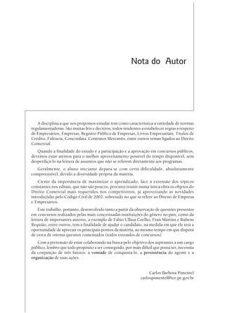 Nota do Autor




   A disciplina a que nos propomos estudar tem como característica a variedade de normas
regulamentadoras. São muitas leis e decretos, todos tendentes a estabelecer regras a respeito
de Empresários, Empresas, Registro Público de Empresas, Livros Empresariais, Títulos de
Crédito, Falência, Concordata, Contratos Mercantis, entre outros temas ligados ao Direito
Comercial.
   Quando a finalidade do estudo é a participação e a aprovação em concursos públicos,
devemos estar atentos para o melhor aproveitamento possível do tempo disponível, sem
desperdiçá-lo na leitura de assuntos que não se referem diretamente aos programas.
   Geralmente, o aluno iniciante depara-se com certa dificuldade, absolutamente
compreensível, devido à diversidade própria da matéria.
    Ciente da importância de maximizar o aprendizado, face à extensão dos tópicos
constantes nos editais, que não são poucos, procurei reunir numa única obra os objetos do
Direito Comercial mais requeridos nos competitórios, já aproveitando as novidades
introduzidas pelo Código Civil de 2002, sobretudo no que se refere ao Direito de Empresa
e Empresários.
    Este trabalho, portanto, desenvolvido tanto a partir da observação de questões presentes
em concursos realizados pelas mais conceituadas instituições do gênero no país, como da
leitura de importantes autores, a exemplo de Fábio Ulhoa Coelho, Fran Martins e Rubens
Requião, entre outros, tem a finalidade de ajudar o candidato, na medida em que ele terá a
oportunidade de apreciar os principais pontos da matéria, ao mesmo tempo em que disporá
de cerca de oitenta quesitos comentados (todos extraídos de concursos).
   Com a pretensão de estar colaborando na busca pelo objetivo dos aspirantes a um cargo
público, lembro que todo propósito a ser conseguido, por mais difícil que possa ser, necessita
da conjunção de três fatores: a vontade de conquistá-lo, a persistência do agente e a
organização de suas ações.


                                                                    Carlos Barbosa Pimentel
                                                               carlospimentel@tce.pe.gov.br
 