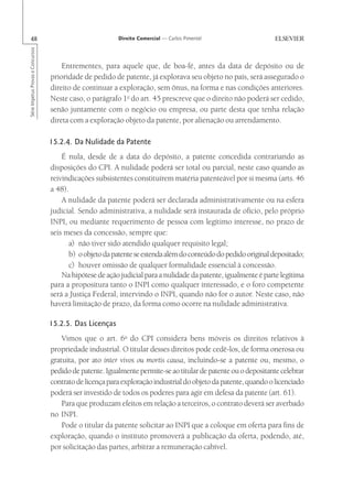 48                                                      Direito Comercial — Carlos Pimentel
Série Impetus Provas e Concursos




                                       Entrementes, para aquele que, de boa-fé, antes da data de depósito ou de
                                   prioridade de pedido de patente, já explorava seu objeto no país, será assegurado o
                                   direito de continuar a exploração, sem ônus, na forma e nas condições anteriores.
                                   Neste caso, o parágrafo 1o do art. 45 prescreve que o direito não poderá ser cedido,
                                   senão juntamente com o negócio ou empresa, ou parte desta que tenha relação
                                   direta com a exploração objeto da patente, por alienação ou arrendamento.

                                   15.2.4. Da Nulidade da Patente
                                       É nula, desde de a data do depósito, a patente concedida contrariando as
                                   disposições do CPI. A nulidade poderá ser total ou parcial, neste caso quando as
                                   reivindicações subsistentes constituírem matéria patenteável por si mesma (arts. 46
                                   a 48).
                                       A nulidade da patente poderá ser declarada administrativamente ou na esfera
                                   judicial. Sendo administrativa, a nulidade será instaurada de ofício, pelo próprio
                                   INPI, ou mediante requerimento de pessoa com legítimo interesse, no prazo de
                                   seis meses da concessão, sempre que:
                                          a) não tiver sido atendido qualquer requisito legal;
                                          b) o objeto da patente se estenda além do conteúdo do pedido original depositado;
                                          c) houver omissão de qualquer formalidade essencial à concessão.
                                       Na hipótese de ação judicial para a nulidade da patente, igualmente é parte legítima
                                   para a propositura tanto o INPI como qualquer interessado, e o foro competente
                                   será a Justiça Federal, intervindo o INPI, quando não for o autor. Neste caso, não
                                   haverá limitação de prazo, da forma como ocorre na nulidade administrativa.

                                   15.2.5. Das Licenças
                                       Vimos que o art. 6o do CPI considera bens móveis os direitos relativos à
                                   propriedade industrial. O titular desses direitos pode cedê-los, de forma onerosa ou
                                   gratuita, por ato inter vivos ou mortis causa, incluindo-se a patente ou, mesmo, o
                                   pedido de patente. Igualmente permite-se ao titular de patente ou o depositante celebrar
                                   contrato de licença para exploração industrial do objeto da patente, quando o licenciado
                                   poderá ser investido de todos os poderes para agir em defesa da patente (art. 61).
                                       Para que produzam efeitos em relação a terceiros, o contrato deverá ser averbado
                                   no INPI.
                                       Pode o titular da patente solicitar ao INPI que a coloque em oferta para fins de
                                   exploração, quando o instituto promoverá a publicação da oferta, podendo, até,
                                   por solicitação das partes, arbitrar a remuneração cabível.
 