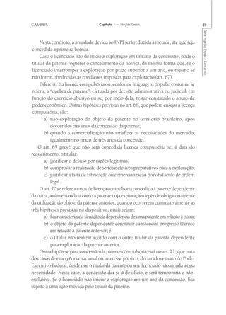 CAMPUS                              Capítulo 1 — Noções Gerais                              49




                                                                                            Série Impetus Provas e Concursos
     Nesta condição, a anuidade devida ao INPI será reduzida à metade, até que seja
 concedida a primeira licença.
     Caso o licenciado não dê início à exploração em um ano da concessão, pode o
 titular da patente requerer o cancelamento da licença, da mesma forma que, se o
 licenciado interromper a exploração por prazo superior a um ano, ou mesmo se
 não forem obedecidas as condições impostas para exploração (art. 67).
     Diferente é a licença compulsória ou, conforme linguagem popular costumar se
 referir, a “quebra de patente”, efetuada por decisão administrativa ou judicial, em
 função do exercício abusivo ou se, por meio dela, restar constatado o abuso de
 poder econômico. Outras hipóteses previstas no art. 68, que podem ensejar a licença
 compulsória, são:
        a) não-exploração do objeto da patente no território brasileiro, após
            decorridos três anos da concessão da patente;
        b) quando a comercialização não satisfizer as necessidades do mercado,
            igualmente no prazo de três anos da concessão.
    O art. 69 prevê que não será concedida licença compulsória se, à data do
requerimento, o titular:
        a) justificar o desuso por razões legítimas;
        b) comprovar a realização de sérios e efetivos preparativos para a exploração;
        c) justificar a falta de fabricação ou comercialização por obstáculo de ordem
            legal.
     O art. 70 se refere a casos de licença compulsória concedida à patente dependente
da outra, assim entendida como a patente cuja exploração depende obrigatoriamente
da utilização do objeto da patente anterior, quando ocorrerem cumulativamente as
três hipóteses previstas no dispositivo, quais sejam:
        a) ficar caracterizada situação de dependência de uma patente em relação à outra;
        b) o objeto da patente dependente constituir substancial progresso técnico
            em relação à patente anterior; e
        c) o titular não realizar acordo com o outro titular da patente dependente
            para exploração da patente anterior.
     Outra hipótese para concessão da patente compulsória está no art. 71, que trata
dos casos de emergência nacional ou interesse público, declarados em ato do Poder
Executivo Federal, desde que o titular da patente ou seu licenciado não atenda a essa
necessidade. Neste caso, a concessão dar-se-á de ofício, e será temporária e não-
exclusiva. Se o licenciado não iniciar a exploração em um ano da concessão, fica
sujeito a uma ação movida pelo titular da patente.
 