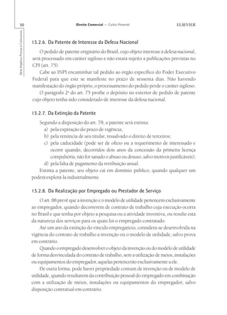 50                                                      Direito Comercial — Carlos Pimentel
Série Impetus Provas e Concursos




                                   15.2.6. Da Patente de Interesse da Defesa Nacional
                                       O pedido de patente originário do Brasil, cujo objeto interesse à defesa nacional,
                                   será processado em caráter sigiloso e não estará sujeito a publicações previstas no
                                   CPI (art. 75).
                                       Cabe ao INPI encaminhar tal pedido ao órgão específico do Poder Executivo
                                   Federal para que este se manifeste no prazo de sessenta dias. Não havendo
                                   manifestação do órgão próprio, o processamento do pedido perde o caráter sigiloso.
                                       O parágrafo 2o do art. 75 proíbe o depósito no exterior de pedido de patente
                                   cujo objeto tenha sido considerado de interesse da defesa nacional.

                                   15.2.7. Da Extinção da Patente
                                      Segundo a disposição do art. 78, a patente será extinta:
                                        a) pela expiração do prazo de vigência;
                                        b) pela renúncia de seu titular, ressalvado o direito de terceiros;
                                        c) pela caducidade (pode ser de ofício ou a requerimento de interessado e
                                            ocorre quando, decorridos dois anos da concessão da primeira licença
                                            compulsória, não for sanado o abuso ou desuso, salvo motivos justificáveis);
                                        d) pela falta de pagamento da retribuição anual.
                                      Extinta a patente, seu objeto cai em domínio público, quando qualquer um
                                   poderá explorá-la industrialmente.

                                   15.2.8. Da Realização por Empregado ou Prestador de Serviço
                                        O art. 88 prevê que a invenção e o modelo de utilidade pertencem exclusivamente
                                   ao empregador, quando decorrerem de contrato de trabalho cuja execução ocorra
                                   no Brasil e que tenha por objeto a pesquisa ou a atividade inventiva, ou resulte esta
                                   da natureza dos serviços para os quais foi o empregado contratado.
                                        Até um ano da extinção do vínculo empregatício, considera-se desenvolvida na
                                   vigência do contrato de trabalho a invenção ou o modelo de utilidade, salvo prova
                                   em contrário.
                                        Quando o empregado desenvolver o objeto da invenção ou do modelo de utilidade
                                   de forma desvinculada do contrato de trabalho, sem a utilização de meios, instalações
                                   ou equipamentos do empregador, aquelas pertencerão exclusivamente a ele.
                                        De outra forma, pode haver propriedade comum de invenção ou de modelo de
                                   utilidade, quando resultarem da contribuição pessoal do empregado em combinação
                                   com a utilização de meios, instalações ou equipamentos do empregador, salvo
                                   disposição contratual em contrário.
 