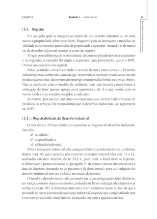 CAMPUS                             Capítulo 1 — Noções Gerais                            51




                                                                                         Série Impetus Provas e Concursos
15.3. Registro
    É o ato pelo qual se assegura ao titular de um desenho industrial ou de uma
marca a propriedade sobre esses bens. Enquanto para as invenções e modelos de
utilidade o instrumento garantidor da propriedade é a patente, tratando-se de marca
ou de desenho industrial assume o nome de registro.
    No que pese a diferença de nomenclatura, há pontos coincidentes entre as patentes
e os registros, a exemplo do órgão competente para processá-lo, que é o INPI.
Outros são expostos em seguida.
    Antes, contudo, convém entender o sentido de um e outro conceito. Desenho
industrial, mais conhecido como design, representa o resultado visual novo em um
produto já existente, decorrente do emprego ornamental de linhas e cores ao objeto.
Não se confunde com o modelo de utilidade, pois não introduz nova forma à
utilização do bem, apenas agrega outra aparência a ele. É o que ocorre com os
novos modelos de veículos surgidos a cada ano.
    As marcas, por sua vez, são sinais ou expressões que servem à identificação de
produtos ou serviços. Da mesma forma que os desenhos industriais, são registráveis
no INPI.

15.3.1. Registrabilidade do Desenho Industrial
    O teor do art. 95 traz elementos essenciais ao registro do desenho industrial.
São eles:
       a) novidade;
       b) originalidade; e
       c) aplicação industrial.
    Novo é o desenho industrial não compreendido no estado da técnica, conforme
dispõe o art. 96, que reproduz praticamente o mesmo conteúdo dos arts. 11 e 12,
analisados em item anterior, de no 15.2.1., para onde o leitor deve se reportar.
A diferença é o prazo constante do parágrafo 3o, de cento e oitenta dias anteriores à
data de depósito (tratando-se de patentes é de doze meses), para a divulgação do
desenho industrial sem ser incluído no estado da técnica.
    Original é o desenho industrial que resulte em uma configuração visual distintiva,
em relação a outros objetos anteriores, podendo até haver utilização de elementos já
conhecidos (art. 97). A diferença entre um e outro elemento reside no fato de que a
novidade se refere à técnica de aplicação industrial, ao passo que a originalidade tem
a ver com o resultado visual inédito alcançado, ou com a questão estética.
 