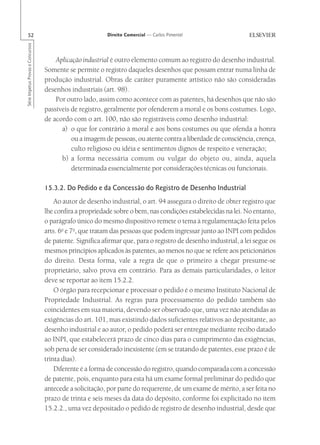 52                                                      Direito Comercial — Carlos Pimentel
Série Impetus Provas e Concursos




                                       Aplicação industrial é outro elemento comum ao registro do desenho industrial.
                                   Somente se permite o registro daqueles desenhos que possam entrar numa linha de
                                   produção industrial. Obras de caráter puramente artístico não são consideradas
                                   desenhos industriais (art. 98).
                                       Por outro lado, assim como acontece com as patentes, há desenhos que não são
                                   passíveis de registro, geralmente por ofenderem a moral e os bons costumes. Logo,
                                   de acordo com o art. 100, não são registráveis como desenho industrial:
                                         a) o que for contrário à moral e aos bons costumes ou que ofenda a honra
                                             ou a imagem de pessoas, ou atente contra a liberdade de consciência, crença,
                                             culto religioso ou idéia e sentimentos dignos de respeito e veneração;
                                         b) a forma necessária comum ou vulgar do objeto ou, ainda, aquela
                                             determinada essencialmente por considerações técnicas ou funcionais.

                                   15.3.2. Do Pedido e da Concessão do Registro de Desenho Industrial
                                       Ao autor de desenho industrial, o art. 94 assegura o direito de obter registro que
                                   lhe confira a propriedade sobre o bem, nas condições estabelecidas na lei. No entanto,
                                   o parágrafo único do mesmo dispositivo remete o tema à regulamentação feita pelos
                                   arts. 6o e 7o, que tratam das pessoas que podem ingressar junto ao INPI com pedidos
                                   de patente. Significa afirmar que, para o registro de desenho industrial, a lei segue os
                                   mesmos princípios aplicados às patentes, ao menos no que se refere aos peticionários
                                   do direito. Desta forma, vale a regra de que o primeiro a chegar presume-se
                                   proprietário, salvo prova em contrário. Para as demais particularidades, o leitor
                                   deve se reportar ao item 15.2.2.
                                       O órgão para recepcionar e processar o pedido é o mesmo Instituto Nacional de
                                   Propriedade Industrial. As regras para processamento do pedido também são
                                   coincidentes em sua maioria, devendo ser observado que, uma vez não atendidas as
                                   exigências do art. 101, mas existindo dados suficientes relativos ao depositante, ao
                                   desenho industrial e ao autor, o pedido poderá ser entregue mediante recibo datado
                                   ao INPI, que estabelecerá prazo de cinco dias para o cumprimento das exigências,
                                   sob pena de ser considerado inexistente (em se tratando de patentes, esse prazo é de
                                   trinta dias).
                                       Diferente é a forma de concessão do registro, quando comparada com a concessão
                                   de patente, pois, enquanto para esta há um exame formal preliminar do pedido que
                                   antecede a solicitação, por parte do requerente, de um exame de mérito, a ser feita no
                                   prazo de trinta e seis meses da data do depósito, conforme foi explicitado no item
                                   15.2.2., uma vez depositado o pedido de registro de desenho industrial, desde que
 