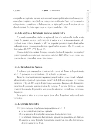 CAMPUS                             Capítulo 1 — Noções Gerais                           53




                                                                                        Série Impetus Provas e Concursos
cumpridas as exigências formais, será automaticamente publicado e simultaneamente
concedido o registro, expedindo-se o respectivo certificado. Caso, porém, requeira
o depositante, poderá ser o pedido mantido em sigilo, pelo prazo de cento e oitenta
dias da data de depósito, após o que será processado (art. 106).

15.3.3.Da Vigência e da Proteção Conferida pelo Registro
    A proteção conferida ao titular de registro de desenho industrial é similar ao do
titular de patente, ou seja, pode impedir terceiro, sem o seu consentimento, de
produzir, usar, colocar à venda, vender ou importar produtos objeto do desenho
industrial, assim como outros direitos especificados nos arts. 42 e 43, exceto os
dos incisos III, V, VI e VII do art. 43.
    Quanto à vigência, será de dez anos contados da data de depósito, prorrogável
por três períodos sucessivos de cinco anos cada (art. 108). Observa-se, então, um
prazo máximo possível de vinte e cinco anos.



15.3.4. Da Nulidade do Registro
    É nulo o registro concedido em desacordo com a lei. Essa é a disposição do
art. 112, que copia os termos do art. 46, aplicado às patentes.
    Também coincidentes com as regras das patentes são os processos de nulidade
administrativa e judicial, expostos no item 15.2.4. Diferem no prazo previsto no
parágrafo 1o do art. 113, que é de cinco anos, contados da concessão do registro,
para fins de anulação administrativa do registro. A mesma hipótese, quando
referente à anulação de patentes, tem prazo de seis meses contados da concessão
da patente.
    Deve, pois, o leitor se reportar àquele item, a fim de conferir todos os demais
conceitos.

15.3.5. Extinção do Registro
    O registro extingue-se pelas causas previstas no art. 119:
      a) pela expiração do prazo de vigência;
      b) pela renúncia de seu titular, ressalvado direito de terceiros;
      c) pela falta de pagamento da retribuição qüinqüenal, prevista no art. 120; ou
      d) quando se tratar de titular domiciliado no exterior, pela falta de indicação
         de representante no Brasil.
 