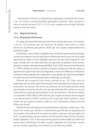 54                                                       Direito Comercial — Carlos Pimentel
Série Impetus Provas e Concursos




                                        Com relação às licenças e à realização por empregado ou prestador de serviços,
                                   o art. 121 remete à mesma disciplina apropriada às patentes. Basta, portanto, o
                                   leitor se reportar aos itens 15.2.5. e 15.2.8. que, somados aos texto legal, oferecem
                                   uma boa visão dos temas.

                                   15.4. Registro de Marcas
                                   15.4.1.Disposições Preliminares
                                       O Código de Propriedade Industrial não trouxe conceito para marca. No entanto,
                                   o seu art. 122 prescreve que são suscetíveis de registro como marca os sinais
                                   distintivos visualmente perceptíveis, desde que não estejam compreendidos nas
                                   proibições legais.
                                       As proibições a que se refere o legislador têm o sentido de, primeiramente, proteger
                                   as marcas já existentes, pois não pode haver colidência de marca nova com outra criada
                                   anteriormente; afinal, a marca registrada representa um bem móvel negociável. Essa
                                   regra, contudo, deve ser observada dentro de cada classe de produtos ou de serviços,
                                   para que se respeite o princípio da especificidade. É que o INPI, através do Ato Normativo
                                   no 150/99, classificou serviços e produtos conforme a natureza de cada um. Assim, se
                                   alguém tentar registrar uma marca de refrigerante, o exame da colidência se verificará tão
                                   somente na classe específica dos refrigerantes, o que significa que não haverá problema
                                   se a marca já servir a um determinado tipo de manteiga, por exemplo.
                                       Diferente são as marcas de alto renome, previstas no art. 125. Estas, uma vez
                                   registradas sob esse título, gozam de proteção contra reprodução em todas as classes
                                   de produtos ou serviços. São marcas que possuem um forte apelo popular, ainda
                                   que limitado às fronteiras do país, mas que não poderiam ficar sujeitas ao uso por
                                   outras pessoas, ainda que para produtos ou serviços diversos, a fim de não induzir
                                   o consumidor. Fábio Ulhoa Coelho adverte que o registro de marcas nessa categoria
                                   é ato discricionário do INPI, insuscetível de revisão pelo Poder Judiciário, senão
                                   quanto aos seus aspectos formais, tendo em vista a tripartição constitucional dos
                                   Poderes do Estado.
                                       Também merecem destaque as marcas notoriamente conhecidas, citadas no art. 126.
                                   Trata-se de marcas que, devido ao conhecimento generalizado de populações de
                                   vários países, não poderiam ficar sujeitas ao registro, ainda que não haja registro no
                                   INPI. A origem dessa proteção remonta à Convenção da União de Paris, da qual o
                                   Brasil é signatário. O art. 6o desse documento garantiu exclusividade aos titulares de
                                   marcas assim classificadas em todos os países signatários da Convenção, mesmo
                                   que não estejam registradas, mas somente em seu ramo de atividade.
 