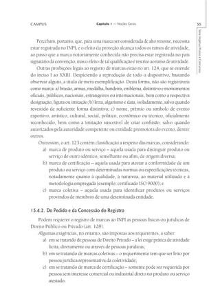 CAMPUS                               Capítulo 1 — Noções Gerais                              55




                                                                                             Série Impetus Provas e Concursos
    Percebam, portanto, que, para uma marca ser considerada de alto renome, necessita
estar registrada no INPI, e o efeito da proteção alcança todos os ramos de atividade,
ao passo que a marca notoriamente conhecida não precisa estar registrada no país
signatário da convenção, mas o efeito de tal qualificação é restrito ao ramo de atividade.
    Outras proibições legais ao registro de marcas estão no art. 124, que se estende
do inciso I ao XXIII. Despiciendo a reprodução de todo o dispositivo, bastando
observar alguns, a título de mera exemplificação. Desta forma, não são registráveis
como marca: a) brasão, armas, medalha, bandeira, emblema, distintivo e monumentos
oficiais, públicos, nacionais, estrangeiros ou internacionais, bem como a respectiva
designação, figura ou imitação; b) letra, algarismo e data, isoladamente, salvo quando
revestido de suficiente forma distintiva; c) nome, prêmio ou símbolo de evento
esportivo, artístico, cultural, social, político, econômico ou técnico, oficialmente
reconhecido, bem como a imitação suscetível de criar confusão, salvo quando
autorizados pela autoridade competente ou entidade promotora do evento, dentre
outros.
     Outrossim, o art. 123 contém classificação a respeito das marcas, considerando:
       a) marca de produto ou serviço – aquela usada para distinguir produto ou
           serviço de outro idêntico, semelhante ou afim, de origem diversa;
       b) marca de certificação – aquela usada para atestar a conformidade de um
           produto ou serviço com determinadas normas ou especificações técnicas,
           notadamente quanto à qualidade, à natureza, ao material utilizado e à
           metodologia empregada (exemplo: certificado ISO 9000); e
       c) marca coletiva – aquela usada para identificar produtos ou serviços
           provindos de membros de uma determinada entidade.

15.4.2. Do Pedido e da Concessão do Registro
    Podem requerer o registro de marcas ao INPI as pessoas físicas ou jurídicas de
Direito Público ou Privado (art. 128).
    Algumas exigências, no entanto, são impostas aos requerentes, a saber:
      a) em se tratando de pessoas de Direito Privado – a lei exige prática de atividade
         lícita, diretamente ou através de pessoas jurídicas;
      b) em se tratando de marcas coletivas – o requerimento tem que ser feito por
         pessoa jurídica representativa da coletividade;
      c) em se tratando de marca de certificação – somente pode ser requerida por
         pessoa sem interesse comercial ou industrial direto no produto ou serviço
         atestado.
 