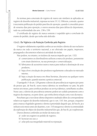 56                                                      Direito Comercial — Carlos Pimentel
Série Impetus Provas e Concursos




                                       As normas para concessão do registro de marca são similares às aplicadas ao
                                   registro de desenho industrial, expostas no item 15.3.2. Diferem, contudo, quanto
                                   à necessária publicação do pedido para fins de oposição, quando é concedido prazo
                                   de sessenta dias para oposição, e outros sessenta dias para defesa do depositante,
                                   tudo na conformidade dos arts. 158 e 159.
                                       O certificado de registro de marca somente é expedido após a conclusão do
                                   exame do pedido, desde que tenha sido deferido.

                                   15.4.3. Da Vigência e da Proteção Conferida pelo Registro
                                        O registro validamente expedido confere ao seu titular o direito de uso exclusivo
                                   da marca em todo o território nacional, a ser efetivado em papéis, impressos,
                                   propaganda e documentos relativos à atividade do titular.
                                        Não podem, no entanto, os titulares de marcas impedir que (art. 132):
                                          a) comerciantes ou distribuidores utilizem a marca do produto, juntamente
                                              com sinais distintivos, na sua promoção e comercialização;
                                          b) fabricantes de acessórios usem a marca para indicar a destinação de seus
                                              produtos;
                                          c) haja a livre circulação dos produtos regularmente colocados no mercado
                                              interno;
                                          d) haja a citação da marca em obras literárias, discursos ou qualquer outra
                                              publicação, quando ausente a prática comercial.
                                        O parágrafo 1o do art. 129 garante o direito de precedência ao registro por parte
                                   da pessoa que, de boa-fé, usava marca idêntica ou semelhante no país, há pelo
                                   menos seis meses, para certificar produto ou serviço idêntico, semelhante ou afim.
                                   Neste caso, o direito de precedência somente poderá ser cedido juntamente com o
                                   negócio da empresa, ou parte deste, que tenha direta relação com o uso da marca.
                                        Percebam que o teor desse último dispositivo analisado difere do correspondente
                                   relativo ao registro de desenho industrial, que é o art. 110. Sim, porque, enquanto
                                   para a marca o legislador garantiu o direito à prioridade daquele que, de boa-fé, já a
                                   utilizava seis meses antes do depósito, o art. 110 assegurou o direito à continuidade
                                   da exploração do objeto do desenho industrial dos que, de boa-fé, já o exploravam.
                                        Outros direitos conferidos ao titular da marca são:
                                          a) ceder seu registro ou pedido de registro;
                                          b) licenciar seu uso; e
                                          c) zelar pela sua integridade material ou reputação.
 
