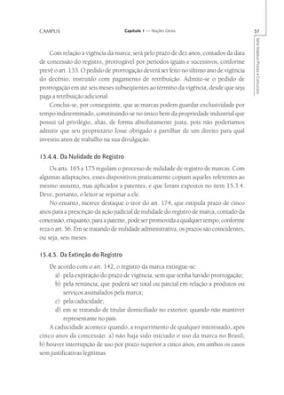 CAMPUS                             Capítulo 1 — Noções Gerais                            57




                                                                                         Série Impetus Provas e Concursos
    Com relação à vigência da marca, será pelo prazo de dez anos, contados da data
de concessão do registro, prorrogável por períodos iguais e sucessivos, conforme
prevê o art. 133. O pedido de prorrogação deverá ser feito no último ano de vigência
do decênio, instruído com pagamento de retribuição. Admite-se o pedido de
prorrogação em até seis meses subseqüentes ao término da vigência, desde que seja
paga a retribuição adicional.
    Conclui-se, por conseguinte, que as marcas podem guardar exclusividade por
tempo indeterminado, constituindo-se no único bem da propriedade industrial que
possui tal privilégio, aliás, de forma absolutamente justa, pois não poderíamos
admitir que seu proprietário fosse obrigado a partilhar de um direito para qual
investiu anos de trabalho na sua divulgação.

15.4.4. Da Nulidade do Registro
    Os arts. 165 a 175 regulam o processo de nulidade de registro de marcas. Com
algumas adaptações, esses dispositivos praticamente copiam aqueles referentes ao
mesmo assunto, mas aplicados a patentes, e que foram expostos no item 15.3.4.
Deve, portanto, o leitor se reportar a ele.
    No entanto, merece destaque o teor do art. 174, que estipula prazo de cinco
anos para a prescrição da ação judicial de nulidade do registro de marca, contado da
concessão, enquanto, para a patente, pode ser promovida a qualquer tempo, conforme
reza o art. 56. Em se tratando de nulidade administrativa, os prazos são coincidentes,
ou seja, seis meses.

15.4.5. Da Extinção do Registro
    De acordo com o art. 142, o registro da marca extingue-se:
      a) pela expiração do prazo de vigência, sem que tenha havido prorrogação;
      b) pela renúncia, que poderá ser total ou parcial em relação a produtos ou
          serviços assinalados pela marca;
      c) pela caducidade;
      d) em se tratando de titular domiciliado no exterior, quando não mantiver
          representante no país.
    A caducidade acontece quando, a requerimento de qualquer interessado, após
cinco anos da concessão: a) não haja sido iniciado o uso da marca no Brasil;
b) houver interrupção de uso por prazo superior a cinco anos, em ambos os casos
sem justificativas legítimas.
 