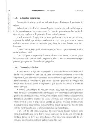 58                                                      Direito Comercial — Carlos Pimentel
Série Impetus Provas e Concursos




                                   15.5. Indicações Geográficas
                                       Constitui indicação geográfica a indicação de procedência ou a denominação de
                                   origem.
                                       Indicação de procedência é o nome do país, cidade, região ou localidade que se
                                   tenha tornado conhecido como centro de extração, produção ou fabricação de
                                   determinado produto ou de prestação de determinado serviço.
                                       Já a denominação de origem representa igualmente o nome de país, cidade,
                                   região ou localidade que designe produto ou serviço cujas qualidades se devam
                                   exclusiva ou essencialmente ao meio geográfico, incluídos fatores naturais e
                                   humanos.
                                       O uso da indicação geográfica é restrito aos produtores e prestadores de serviço
                                   estabelecidos no local.
                                       O art. 192 pune com pena de detenção, de um a três meses, ou multa, quem
                                   fabricar, importar, exportar, vender, expuser ou oferecer à venda ou tiver em estoque
                                   produto que apresente falsa indicação geográfica.

                                   15.6. Concorrência Desleal
                                       A concorrência é algo que acompanha o exercício da atividade mercantil
                                   desde seus primórdios. Trata-se de uma característica inerente à atividade
                                   empresarial, que tem o lucro como seu objetivo maior. Regularmente praticada,
                                   beneficia tanto o consumidor, que tende a adquirir produtos e serviços por
                                   preços mais baratos, como o empresário, que poderá maximizar a oferta de
                                   bens e serviços.
                                       A própria Carta Magna do País, em seu art. 170, inciso IV, coerente com o
                                   papel de “Estado Liberal Brasileiro”, estabeleceu a livre concorrência como princípio
                                   geral da atividade econômica. Porém, nem sempre, a concorrência se desenvolve
                                   de forma a satisfazer o interesse de todos, sobretudo dos consumidores, que se
                                   vêem prejudicados e impotentes diante de certas práticas empresariais
                                   inescrupulosas e fraudulentas. É aí que entra o poder repressor do Estado, para
                                   coibir e punir aqueles que se enquadrarem nas hipóteses legais.
                                       O art. 195 do CPI relaciona crimes de concorrência desleal, puníveis com
                                   pena de detenção, que varia de três meses a um ano, ou multa, sem prejuízo de
                                   perdas e danos em favor dos prejudicados. Para eles, vale a prescrição do art.
                                   199, que dispõe serem todos de ação privada. São eles:
 