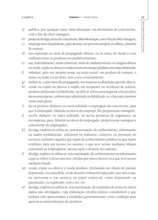 CAMPUS                                Capítulo 1 — Noções Gerais                                59




                                                                                                Série Impetus Provas e Concursos
a)   publica, por qualquer meio, falsa afirmação, em detrimento de concorrente,
     com o fim de obter vantagem;
b)   presta ou divulga, acerca de concorrente, falsa informação, com o fim de obter vantagem;
c)   emprega meio fraudulento, para desviar, em proveito próprio ou alheio, clientela
     de outrem;
d)   usa expressão ou sinal de propaganda alheios, ou os imita, de modo a criar
     confusão entre os produtos ou estabelecimentos;
e)   usa, indevidamente, nome comercial, título de estabelecimento ou insígnia alheios
     ou vende, expõe ou oferece à venda ou tem em estoque produto com essas referências;
f)   substitui, pelo seu próprio nome ou razão social, em produto de outrem, o
     nome ou razão social deste, sem o seu consentimento;
g)   atribui-se, como meio de propaganda, recompensa ou distinção que não obteve;
h)   vende ou expõe ou oferece à venda, em recipiente ou invólucro de outrem,
     produto adulterado ou falsificado, ou dele se utiliza para negociar com produto
     da mesma espécie, embora não-adulterado ou falsificado, se o fato não constitui
     crime mais grave;
i)   dá ou promete dinheiro ou outra utilidade a empregado de concorrente, para
     que o empregado, faltando ao dever do emprego, lhe proporcione vantagem;
j)   recebe dinheiro ou outra utilidade, ou aceita promessa de pagamento ou
     recompensa, para, faltando ao dever de empregado, proporcionar vantagem a
     concorrente do empregador;
k)   divulga, explora ou utiliza-se, sem autorização, de conhecimento, informações
     ou dados confidenciais, utilizáveis na indústria, comércio ou prestação de
     serviços, excluídos aqueles que sejam de conhecimento público ou que sejam
     evidentes para um técnico no assunto, a que teve acesso mediante relação
     contratual ou empregatícia, mesmo após o término do contrato;
l)   divulga, explora ou utiliza-se, sem autorização, de conhecimentos ou informações
     a que se refere o inciso anterior, obtidos por meios ilícitos ou a que teve acesso
     mediante fraude;
m)   vende, expõe ou oferece à venda produto, declarando ser objeto de patente
     depositada, ou concedida, ou de desenho industrial registrado, que não o seja,
     ou menciona-o, em anúncio ou papel comercial, como depositado ou
     patenteado, ou registrado, sem o ser; ou
n)   divulga, explora ou utiliza-se, sem autorização, de resultados de testes ou outros
     dados não divulgados, cuja elaboração envolva esforço considerável e que
     tenham sido apresentados a entidades governamentais como condição para
     aprovar a comercialização de produtos.
 