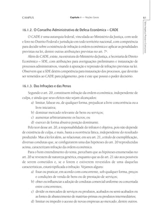 CAMPUS                              Capítulo 1 — Noções Gerais                              61




                                                                                            Série Impetus Provas e Concursos
16.1.2. O Conselho Administrativo de Defesa Econômica – CADE
     O CADE é uma autarquia federal, vinculada ao Ministério da Justiça, com sede
e foro no Distrito Federal e jurisdição em todo território nacional, com competência
para decidir sobre a existência de infração à ordem econômica e aplicar as penalidades
previstas na lei, dentre outras atribuições previstas no art. 7o.
     Além do CADE, existe, na estrutura do Ministério da Justiça, a Secretaria de Direito
Econômico – SDE, com atribuições para averiguações preliminares e instauração de
processos administrativos, visando à apuração e repressão de infrações previstas na lei.
Observem que a SDE detém competência para instauração dos processos, que deverão
ser remetidos ao CADE para julgamento, pois é este que possui o poder decisório.

16.1.3. Das Infrações e das Penas
     Segundo o art. 20, constituem infração da ordem econômica, independente de
culpa, e ainda que seus efeitos não sejam alcançados:
       a) limitar, falsear ou, de qualquer forma, prejudicar a livre concorrência ou a
           livre iniciativa;
       b) dominar mercado relevante de bens ou serviços;
       c) aumentar arbitrariamente os lucros; ou
       d) exercer de forma abusiva posição dominante.
     Pelo teor desse art. 20, a responsabilidade do infrator é objetiva, pois não depende
de existência de culpa, e mais, basta a ocorrência fática, independente do resultado
produzido. Mas a lei foi além, ao relacionar, em seu art. 21, a título de exemplificação,
diversas condutas que, se configurarem uma das hipóteses do art. 20 reproduzidas
acima, caracterizam infração da ordem econômica.
     Para o bom entendimento do tema, percebam que as hipóteses enumeradas no
art. 20 se revestem de natureza genérica, enquanto que as do art. 21 são atos possíveis
de serem cometidos e, se o forem e estiverem revestidos de uma daquelas
características, estará tipificada a infração. Vejamos alguns:
       a) fixar ou praticar, em acordo com concorrente, sob qualquer forma, preços
           e condições de venda de bens ou de prestação de serviços;
       b) obter ou influenciar a adoção de condutas comercial uniforme ou concertada
           entre concorrentes;
       c) dividir os mercados de serviços ou produtos, acabados ou semi-acabados ou
           as fontes de abastecimento de matérias-primas ou produtos intermediários;
       d) limitar ou impedir o acesso de novas empresas ao mercado, dentre outros.
 