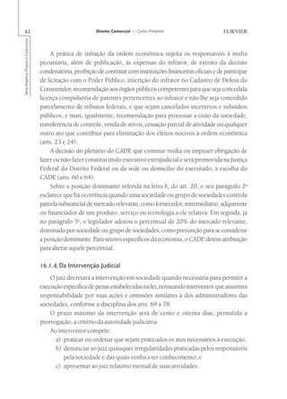 62                                                       Direito Comercial — Carlos Pimentel
Série Impetus Provas e Concursos




                                       A prática de infração da ordem econômica sujeita os responsáveis à multa
                                   pecuniária, além de publicação, às expensas do infrator, de extrato da decisão
                                   condenatória, proibição de contratar com instituições financeiras oficiais e de participar
                                   de licitação com o Poder Público, inscrição do infrator no Cadastro de Defesa do
                                   Consumidor, recomendação aos órgãos públicos competentes para que seja concedida
                                   licença compulsória de patentes pertencentes ao infrator e não lhe seja concedido
                                   parcelamento de tributos federais, e que sejam cancelados incentivos e subsídios
                                   públicos, e mais, igualmente, recomendação para processar a cisão da sociedade,
                                   transferência de controle, venda de ativos, cessação parcial de atividade ou qualquer
                                   outro ato que contribua para eliminação dos efeitos nocivos à ordem econômica
                                   (arts. 23 e 24).
                                       A decisão do plenário do CADE que cominar multa ou impuser obrigação de
                                   fazer ou não-fazer constitui título executivo extrajudicial e será promovida na Justiça
                                   Federal do Distrito Federal ou da sede ou domicílio do executado, à escolha do
                                   CADE (arts. 60 e 64).
                                       Sobre a posição dominante referida na letra b, do art. 20, o seu parágrafo 2o
                                   esclarece que há ocorrência quando uma sociedade ou grupo de sociedades controla
                                   parcela substancial de mercado relevante, como fornecedor, intermediário, adquirente
                                   ou financiador de um produto, serviço ou tecnologia a ele relativa. Em seguida, já
                                   no parágrafo 3o, o legislador adotou o percentual de 20% do mercado relevante,
                                   dominado por sociedade ou grupo de sociedades, como presunção para se considerar
                                   a posição dominante. Para setores específicos da economia, o CADE detém atribuição
                                   para alterar aquele percentual.

                                   16.1.4.Da Intervenção Judicial
                                       O juiz decretará a intervenção em sociedade quando necessária para permitir a
                                   execução específica de penas estabelecidas na lei, nomeando interventor que assumirá
                                   responsabilidade por suas ações e omissões similares à dos administradores das
                                   sociedades, conforme a disciplina dos arts. 69 a 78.
                                       O prazo máximo da intervenção será de cento e oitenta dias, permitida a
                                   prorrogação, a critério da autoridade judiciária.
                                       Ao interventor compete:
                                         a) praticar ou ordenar que sejam praticados os atos necessários à execução;
                                         b) denunciar ao juiz quaisquer irregularidades praticadas pelos responsáveis
                                            pela sociedade e das quais venha a ter conhecimento; e
                                         c) apresentar ao juiz relatório mensal de suas atividades.
 