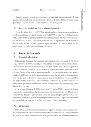 CAMPUS                               Capítulo 1 — Noções Gerais                              63




                                                                                             Série Impetus Provas e Concursos
    Durante a intervenção, os responsáveis pela sociedade não são afastados de suas
funções, salvo se obstarem o cumprimento dos atos de competência do interventor,
quando este poderá assumir a administração total do negócio.

16.2. Repressão aos Crimes Contra a Ordem Econômica
    Se, na disciplina da no Lei 8.884/94 as atitudes nela previstas caracterizam infração
à ordem econômica, sob a chancela da Lei no 8.137/90, os arts. 4ª a 6o tipificam como
crime contra ordem econômica as hipóteses ali relacionadas, puníveis com penas que
vão da: reclusão de dois a cinco anos, ou multa, para as hipóteses do art. 4o; detenção
de dois a cinco anos, ou multa, para as hipóteses do art. 5o; e detenção de um a 4
quatro anos, ou multa, para as hipóteses do art. 6o.


17.     Direitos do Consumidor
17.1. Disposições Preliminares
   O Código de Defesa do Consumidor, materializado pela Lei Federal no 8.078, de
11 de setembro de 1990, veio impor nova ordem às relações entre fornecedores e
consumidores. Se antes nós tínhamos o Código Comercial de 1850 disciplinando
as operações entre esses sujeitos que tivessem natureza eminentemente mercantil,
além do Código Civil, que se encarregava dos contratos puramente civis, com a
edição do CDC, as operações das quais participem, de um lado, o fornecedor de
bens ou serviços, e, do outro, o consumidor final desses bens ou serviços, ganhou
um regramento específico, fundamentado sobretudo na vulnerabilidade do
consumidor que, conforme veremos adiante, é teoricamente a parte mais frágil numa
relação de consumo.
   A Carta Magna Federal de 1988, em seu art. 5o, inciso XXXII, elevou a defesa do
consumidor à qualidade de direitos e garantias fundamentais. Já o art. 170, inciso V,
considerou a defesa do consumidor como um dos princípios gerais da atividade
econômica. Percebe-se, portanto, uma importância demasiada à figura do consumidor
por parte do legislador pátrio, culminando com a edição do Código.

17.2. Consumidor
   O art. 2o do CDC define consumidor como a pessoa física ou jurídica que adquire
ou utiliza produto ou serviço como destinatário final, equiparando-se a ele a coletividade
de pessoas, ainda que indetermináveis, mas que intervenha nas relações de consumo.
 