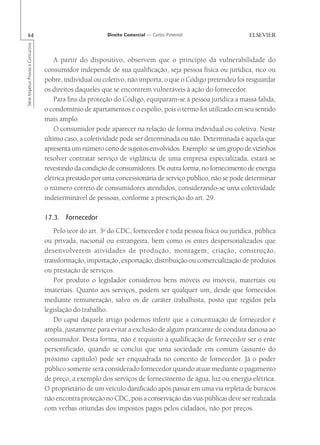 64                                                      Direito Comercial — Carlos Pimentel
Série Impetus Provas e Concursos




                                       A partir do dispositivo, observem que o princípio da vulnerabilidade do
                                   consumidor independe de sua qualificação, seja pessoa física ou jurídica, rico ou
                                   pobre, individual ou coletivo, não importa; o que o Código pretendeu foi resguardar
                                   os direitos daqueles que se encontrem vulneráveis à ação do fornecedor.
                                       Para fins da proteção do Código, equiparam-se à pessoa jurídica a massa falida,
                                   o condomínio de apartamentos e o espólio, pois o termo foi utilizado em seu sentido
                                   mais amplo.
                                       O consumidor pode aparecer na relação de forma individual ou coletiva. Neste
                                   último caso, a coletividade pode ser determinada ou não. Determinada é aquela que
                                   apresenta um número certo de sujeitos envolvidos. Exemplo: se um grupo de vizinhos
                                   resolver contratar serviço de vigilância de uma empresa especializada, estará se
                                   revestindo da condição de consumidores. De outra forma, no fornecimento de energia
                                   elétrica prestado por uma concessionária de serviço público, não se pode determinar
                                   o número correto de consumidores atendidos, considerando-se uma coletividade
                                   indeterminável de pessoas, conforme a prescrição do art. 29.

                                   17.3. Fornecedor
                                      Pelo teor do art. 3o do CDC, fornecedor é toda pessoa física ou jurídica, pública
                                   ou privada, nacional ou estrangeira, bem como os entes despersonalizados que
                                   desenvolverem atividades de produção, montagem, criação, construção,
                                   transformação, importação, exportação, distribuição ou comercialização de produtos
                                   ou prestação de serviços.
                                      Por produto o legislador considerou bens móveis ou imóveis, materiais ou
                                   imateriais. Quanto aos serviços, podem ser qualquer um, desde que fornecidos
                                   mediante remuneração, salvo os de caráter trabalhista, posto que regidos pela
                                   legislação do trabalho.
                                      Do caput daquele artigo podemos inferir que a conceituação de fornecedor é
                                   ampla, justamente para evitar a exclusão de algum praticante de conduta danosa ao
                                   consumidor. Desta forma, não é requisito à qualificação de fornecedor ser o ente
                                   personificado, quando se conclui que uma sociedade em comum (assunto do
                                   próximo capítulo) pode ser enquadrada no conceito de fornecedor. Já o poder
                                   público somente será considerado fornecedor quando atuar mediante o pagamento
                                   de preço, a exemplo dos serviços de fornecimento de água, luz ou energia elétrica.
                                   O proprietário de um veículo danificado após passar em uma via repleta de buracos
                                   não encontra proteção no CDC, pois a conservação das vias públicas deve ser realizada
                                   com verbas oriundas dos impostos pagos pelos cidadãos, não por preços.
 