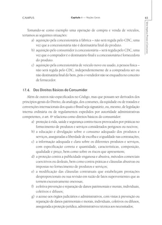 CAMPUS                             Capítulo 1 — Noções Gerais                            65




                                                                                         Série Impetus Provas e Concursos
    Tomando-se como exemplo uma operação de compra e venda de veículos,
teríamos as seguintes situações:
      a) aquisição pela concessionária à fábrica – não será regida pelo CDC, uma
         vez que a concessionária não é destinatária final do produto.
      b) aquisição pelo consumidor à concessionária – será regida pelo CDC, uma
         vez que o comprador é o destinatário final e a concessionária é fornecedora
         do produto.
      c) aquisição pela concessionária de veículo novo ou usado, à pessoa física –
         não será regida pelo CDC, independentemente de a compradora ser ou
         não destinatária final do bem, pois o vendedor não se enquadra no conceito
         de fornecedor.

17.4. Dos Direitos Básicos do Consumidor
   Além de outros não especificados no Código, mas que possam ser derivados dos
princípios gerais do Direito, da analogia, dos costumes, da eqüidade ou de tratados e
convenções internacionais dos quais o Brasil seja signatário, ou, mesmo, de legislação
interna ordinária ou de regulamentos expedidos por autoridade administrativas
competentes, o art. 6o relaciona como direitos básicos do consumidor:
      a) proteção à vida, saúde e segurança contra riscos provocados por práticas no
         fornecimento de produtos e serviços considerados perigosos ou nocivos;
      b) a educação e divulgação sobre o consumo adequado dos produtos e
         serviços, asseguradas a liberdade de escolha e a igualdade nas contratações;
      c) a informação adequada e clara sobre os diferentes produtos e serviços,
         com especificação correta e quantidade, características, composição,
         qualidade e preço, bem como sobre os riscos que apresentem;
      d) a proteção contra a publicidade enganosa e abusiva, métodos comerciais
         coercitivos ou desleais, bem como contra práticas e cláusulas abusivas ou
         impostas no fornecimento de produtos e serviços;
      e) a modificação das cláusulas contratuais que estabeleçam prestações
         desproporcionais ou sua revisão em razão de fatos supervenientes que as
         tornem excessivamente onerosas;
      f) a efetiva prevenção e reparação de danos patrimoniais e morais, individuais,
         coletivos e difusos;
      g) o acesso aos órgãos judiciários e administrativos, com vistas à prevenção ou
         reparação de danos patrimoniais e morais, individuais, coletivos ou difusos,
         assegurada a proteção jurídica, administrativa e técnica aos necessitados;
 
