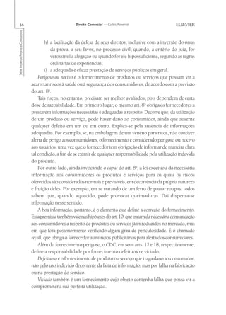 66                                                      Direito Comercial — Carlos Pimentel
Série Impetus Provas e Concursos




                                           h) a facilitação da defesa de seus direitos, inclusive com a inversão do ônus
                                              da prova, a seu favor, no processo civil, quando, a critério do juiz, for
                                              verossímil a alegação ou quando for ele hipossuficiente, segundo as regras
                                              ordinárias de experiências;
                                           i) a adequada e eficaz prestação de serviços públicos em geral.
                                       Perigoso ou nocivo é o fornecimento de produtos ou serviços que possam vir a
                                   acarretar riscos à saúde ou à segurança dos consumidores, de acordo com a previsão
                                   do art. 8o.
                                       Tais riscos, no entanto, precisam ser melhor avaliados, pois dependem de certa
                                   dose de razoabilidade. Em primeiro lugar, o mesmo art. 8o obriga os fornecedores a
                                   prestarem informações necessárias e adequadas a respeito. Decorre que, da utilização
                                   de um produto ou serviço, pode haver dano ao consumidor, ainda que ausente
                                   qualquer defeito em um ou em outro. Explica-se pela ausência de informações
                                   adequadas. Por exemplo, se, na embalagem de um veneno para ratos, não contiver
                                   alerta de perigo aos consumidores, o fornecimento é considerado perigoso ou nocivo
                                   aos usuários, uma vez que o fornecedor tem obrigação de informar de maneira clara
                                   tal condição, a fim de se eximir de qualquer responsabilidade pela utilização indevida
                                   do produto.
                                       Por outro lado, ainda invocando o caput do art. 8o, a lei excetuou da necessária
                                   informação aos consumidores os produtos e serviços para os quais os riscos
                                   oferecidos são considerados normais e previsíveis, em decorrência da própria natureza
                                   e fruição deles. Por exemplo, em se tratando de um ferro de passar roupas, todos
                                   sabem que, quando aquecido, pode provocar queimaduras. Daí dispensa-se
                                   informação nesse sentido.
                                       A boa informação, portanto, é o elemento que define a correção do fornecimento.
                                   Essa premissa também vale nas hipóteses do art. 10, que tratam da necessária comunicação
                                   aos consumidores a respeito de produtos ou serviços já introduzidos no mercado, mas
                                   em que fora posteriormente verificado algum grau de periculosidade. É o chamado
                                   recall, que obriga o fornecedor a anúncios publicitários para alerta dos consumidores.
                                       Além do fornecimento perigoso, o CDC, em seus arts. 12 e 18, respectivamente,
                                   define a responsabilidade por fornecimento defeituoso e viciado.
                                       Defeituoso é o fornecimento de produto ou serviço que traga dano ao consumidor,
                                   não pelo uso indevido decorrente da falta de informação, mas por falha na fabricação
                                   ou na prestação do serviço.
                                       Viciado também é um fornecimento cujo objeto contenha falha que possa vir a
                                   comprometer a sua perfeita utilização.
 