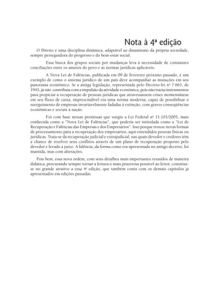 Nota à 4a edição
   O Direito é uma disciplina dinâmica, adaptável ao dinamismo da própria sociedade,
sempre perseguidora do progresso e do bem-estar social.
         Essa busca dos grupos sociais por mudanças leva à necessidade de constantes
conciliações entre os anseios do povo e as normas jurídicas aplicáveis.
          A Nova Lei de Falências, publicada em 09 de fevereiro próximo passado, é um
exemplo de como o sistema jurídico de um país deve acompanhar as mutações em seu
panorama econômico. Se a antiga legislação, representada pelo Decreto-lei no 7.661, de
1945, já não contribuía com a impulsão da atividade econômica, pois não trazia instrumentos
para propiciar a recuperação de pessoas jurídicas que atravessassem crises momentâneas
em seu fluxo de caixa, imprescindível era uma norma moderna, capaz de possibilitar o
soerguimento de empresas invariavelmente fadadas à extinção, com graves conseqüências
econômicas e sociais à nação.
         Foi com base nessas premissas que surgiu a Lei Federal no 11.101/2005, mais
conhecida como a "Nova Lei de Falências", que poderia ser intitulada como a "Lei de
Recuperação e Falências das Empresas e dos Empresários". Isso porque trouxe novas formas
de processamento para a recuperação dos empresários, aqui entendidos pessoas físicas ou
jurídicas. Trata-se da recuperação judicial e extrajudicial, nas quais devedor e credores têm
a chance de resolver seus conflitos através de um plano de recuperação proposto pelo
devedor e levado a juízo. A falência, da forma como era apresentada no antigo decreto, foi
mantida, mas com alterações.
   Pois bem, essa nova ordem, com seus detalhes mais importantes reunidos de maneira
didática, procurando sempre tornar a leitura o mais prazerosa possível ao leitor, constitui-
se no grande atrativo a essa 4a edição, que também conta com os demais capítulos já
apresentados em edições passadas.
 