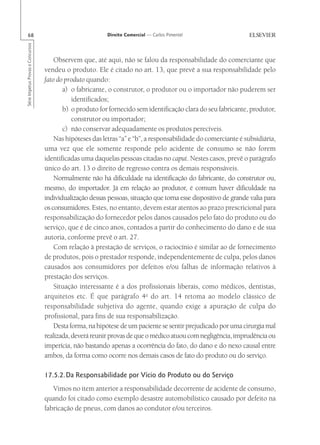 68                                                       Direito Comercial — Carlos Pimentel
Série Impetus Provas e Concursos




                                       Observem que, até aqui, não se falou da responsabilidade do comerciante que
                                   vendeu o produto. Ele é citado no art. 13, que prevê a sua responsabilidade pelo
                                   fato do produto quando:
                                          a) o fabricante, o construtor, o produtor ou o importador não puderem ser
                                              identificados;
                                          b) o produto for fornecido sem identificação clara do seu fabricante, produtor,
                                              construtor ou importador;
                                          c) não conservar adequadamente os produtos perecíveis.
                                       Nas hipóteses das letras “a” e “b”, a responsabilidade do comerciante é subsidiária,
                                   uma vez que ele somente responde pelo acidente de consumo se não forem
                                   identificadas uma daquelas pessoas citadas no caput. Nestes casos, prevê o parágrafo
                                   único do art. 13 o direito de regresso contra os demais responsáveis.
                                       Normalmente não há dificuldade na identificação do fabricante, do construtor ou,
                                   mesmo, do importador. Já em relação ao produtor, é comum haver dificuldade na
                                   individualização dessas pessoas, situação que torna esse dispositivo de grande valia para
                                   os consumidores. Estes, no entanto, devem estar atentos ao prazo prescricional para
                                   responsabilização do fornecedor pelos danos causados pelo fato do produto ou do
                                   serviço, que é de cinco anos, contados a partir do conhecimento do dano e de sua
                                   autoria, conforme prevê o art. 27.
                                       Com relação à prestação de serviços, o raciocínio é similar ao de fornecimento
                                   de produtos, pois o prestador responde, independentemente de culpa, pelos danos
                                   causados aos consumidores por defeitos e/ou falhas de informação relativos à
                                   prestação dos serviços.
                                       Situação interessante é a dos profissionais liberais, como médicos, dentistas,
                                   arquitetos etc. É que parágrafo 4o do art. 14 retoma ao modelo clássico de
                                   responsabilidade subjetiva do agente, quando exige a apuração de culpa do
                                   profissional, para fins de sua responsabilização.
                                       Desta forma, na hipótese de um paciente se sentir prejudicado por uma cirurgia mal
                                   realizada, deverá reunir provas de que o médico atuou com negligência, imprudência ou
                                   imperícia, não bastando apenas a ocorrência do fato, do dano e do nexo causal entre
                                   ambos, da forma como ocorre nos demais casos de fato do produto ou do serviço.

                                   17.5.2.Da Responsabilidade por Vício do Produto ou do Serviço
                                      Vimos no item anterior a responsabilidade decorrente de acidente de consumo,
                                   quando foi citado como exemplo desastre automobilístico causado por defeito na
                                   fabricação de pneus, com danos ao condutor e/ou terceiros.
 