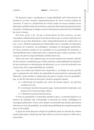 CAMPUS                             Capítulo 1 — Noções Gerais                           69




                                                                                        Série Impetus Provas e Concursos
   No presente tópico, estudaremos a responsabilidade pelo fornecimento de
produtos e serviços viciados, independentemente de virem a causar acidente de
consumo. É como se o proprietário do veículo citado em nosso exemplo tivesse
detectado o problema antes da ocorrência, a partir da observação de pequenas fissuras
nos pneus, condição que o obrigou a cessar a utilização do automóvel com a finalidade
de evitar o sinistro.
   Pois bem, prevê o art. 18 que os fornecedores de bens duráveis, ou não,
respondem solidariamente pelos vícios dos produtos que os tornem impróprios ao
consumo ou que lhes diminuam o valor, independentemente de conhecerem, ou
não, o vício. Também respondem por disparidade entre o conteúdo e as indicações
constantes do recipiente, da embalagem, rotulagem ou mensagem publicitária.
Os vícios, portanto, podem ser na qualidade ou na quantidade dos produtos, e
responsabilizam tanto o fabricante como o empresário que vendeu o produto, uma
vez que a lei prevê a responsabilidade solidária entre eles.
   Sobre esse tema, vale comparar que, em caso de acidente de consumo, referido
no item anterior, o empresário que vendeu somente é responsabilizado nas hipóteses
de não-localização ou identificação do fabricante, ou se o vício for atribuído à má
conservação sob a responsabilidade do vendedor.
   Logo, um usuário que adquire um computador e, ao chegar em casa, percebe
que o equipamento não dispõe da capacidade de processamento anunciada pelo
fabricante, pode reclamar a substituição das partes viciadas (vício de qualidade),
que, se não for efetivada em trinta dias, faculta as seguintes opções:
       a) a substituição do produto por outro da mesma espécie, em perfeitas
          condições de uso;
       b) a restituição imediata da quantia paga, monetariamente atualizada, sem
          prejuízo de eventuais perdas e danos;
       c) o abatimento proporcional do preço.
   O vício na quantidade se materializa quando o peso, o conteúdo líquido ou o
número de unidades não corresponder à descrição do rótulo, embalagem ou
mensagem publicitária. Nestes casos, dispõe o consumidor das mesmas alternativas
referentes ao vício de qualidade, acrescidas da possibilidade de complementação do
peso ou da medida.
   O prazo de trinta dias para solução do problema pode ser alterado de comum
acordo pelas partes, desde que não fique inferior a sete nem superior a 180 cento e
oitenta dias.
 