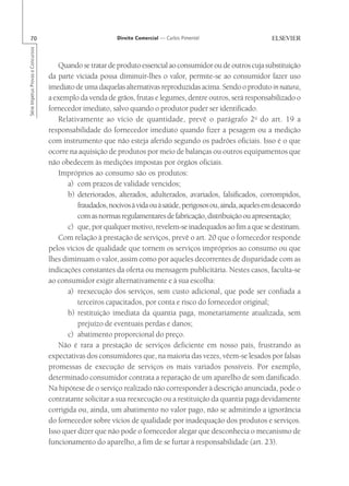 70                                                       Direito Comercial — Carlos Pimentel
Série Impetus Provas e Concursos




                                       Quando se tratar de produto essencial ao consumidor ou de outros cuja substituição
                                   da parte viciada possa diminuir-lhes o valor, permite-se ao consumidor fazer uso
                                   imediato de uma daquelas alternativas reproduzidas acima. Sendo o produto in natura,
                                   a exemplo da venda de grãos, frutas e legumes, dentre outros, será responsabilizado o
                                   fornecedor imediato, salvo quando o produtor puder ser identificado.
                                       Relativamente ao vício de quantidade, prevê o parágrafo 2o do art. 19 a
                                   responsabilidade do fornecedor imediato quando fizer a pesagem ou a medição
                                   com instrumento que não esteja aferido segundo os padrões oficiais. Isso é o que
                                   ocorre na aquisição de produtos por meio de balanças ou outros equipamentos que
                                   não obedecem às medições impostas por órgãos oficiais.
                                       Impróprios ao consumo são os produtos:
                                          a) com prazos de validade vencidos;
                                          b) deteriorados, alterados, adulterados, avariados, falsificados, corrompidos,
                                             fraudados, nocivos à vida ou à saúde, perigosos ou, ainda, aqueles em desacordo
                                             com as normas regulamentares de fabricação, distribuição ou apresentação;
                                          c) que, por qualquer motivo, revelem-se inadequados ao fim a que se destinam.
                                       Com relação à prestação de serviços, prevê o art. 20 que o fornecedor responde
                                   pelos vícios de qualidade que tornem os serviços impróprios ao consumo ou que
                                   lhes diminuam o valor, assim como por aqueles decorrentes de disparidade com as
                                   indicações constantes da oferta ou mensagem publicitária. Nestes casos, faculta-se
                                   ao consumidor exigir alternativamente e à sua escolha:
                                          a) reexecução dos serviços, sem custo adicional, que pode ser confiada a
                                             terceiros capacitados, por conta e risco do fornecedor original;
                                          b) restituição imediata da quantia paga, monetariamente atualizada, sem
                                             prejuízo de eventuais perdas e danos;
                                          c) abatimento proporcional do preço.
                                       Não é rara a prestação de serviços deficiente em nosso país, frustrando as
                                   expectativas dos consumidores que, na maioria das vezes, vêem-se lesados por falsas
                                   promessas de execução de serviços os mais variados possíveis. Por exemplo,
                                   determinado consumidor contrata a reparação de um aparelho de som danificado.
                                   Na hipótese de o serviço realizado não corresponder à descrição anunciada, pode o
                                   contratante solicitar a sua reexecução ou a restituição da quantia paga devidamente
                                   corrigida ou, ainda, um abatimento no valor pago, não se admitindo a ignorância
                                   do fornecedor sobre vícios de qualidade por inadequação dos produtos e serviços.
                                   Isso quer dizer que não pode o fornecedor alegar que desconhecia o mecanismo de
                                   funcionamento do aparelho, a fim de se furtar à responsabilidade (art. 23).
 