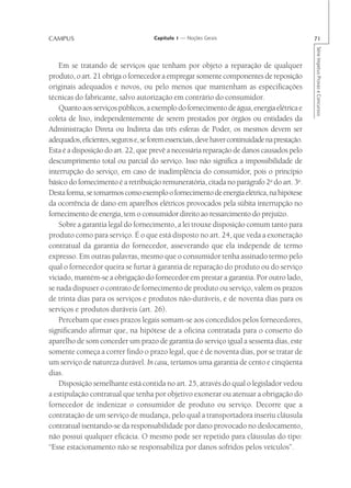 CAMPUS                                Capítulo 1 — Noções Gerais                               71




                                                                                               Série Impetus Provas e Concursos
    Em se tratando de serviços que tenham por objeto a reparação de qualquer
produto, o art. 21 obriga o fornecedor a empregar somente componentes de reposição
originais adequados e novos, ou pelo menos que mantenham as especificações
técnicas do fabricante, salvo autorização em contrário do consumidor.
    Quanto aos serviços públicos, a exemplo do fornecimento de água, energia elétrica e
coleta de lixo, independentemente de serem prestados por órgãos ou entidades da
Administração Direta ou Indireta das três esferas de Poder, os mesmos devem ser
adequados, eficientes, seguros e, se forem essenciais, deve haver continuidade na prestação.
Esta é a disposição do art. 22, que prevê a necessária reparação de danos causados pelo
descumprimento total ou parcial do serviço. Isso não significa a impossibilidade de
interrupção do serviço, em caso de inadimplência do consumidor, pois o princípio
básico do fornecimento é a retribuição remuneratória, citada no parágrafo 2o do art. 3o.
Desta forma, se tomarmos como exemplo o fornecimento de energia elétrica, na hipótese
da ocorrência de dano em aparelhos elétricos provocados pela súbita interrupção no
fornecimento de energia, tem o consumidor direito ao ressarcimento do prejuízo.
    Sobre a garantia legal do fornecimento, a lei trouxe disposição comum tanto para
produto como para serviço. É o que está disposto no art. 24, que veda a exoneração
contratual da garantia do fornecedor, asseverando que ela independe de termo
expresso. Em outras palavras, mesmo que o consumidor tenha assinado termo pelo
qual o fornecedor queira se furtar à garantia de reparação do produto ou do serviço
viciado, mantém-se a obrigação do fornecedor em prestar a garantia. Por outro lado,
se nada dispuser o contrato de fornecimento de produto ou serviço, valem os prazos
de trinta dias para os serviços e produtos não-duráveis, e de noventa dias para os
serviços e produtos duráveis (art. 26).
    Percebam que esses prazos legais somam-se aos concedidos pelos fornecedores,
significando afirmar que, na hipótese de a oficina contratada para o conserto do
aparelho de som conceder um prazo de garantia do serviço igual a sessenta dias, este
somente começa a correr findo o prazo legal, que é de noventa dias, por se tratar de
um serviço de natureza durável. In casu, teríamos uma garantia de cento e cinqüenta
dias.
    Disposição semelhante está contida no art. 25, através do qual o legislador vedou
a estipulação contratual que tenha por objetivo exonerar ou atenuar a obrigação do
fornecedor de indenizar o consumidor de produto ou serviço. Decorre que a
contratação de um serviço de mudança, pelo qual a transportadora inseriu cláusula
contratual isentando-se da responsabilidade por dano provocado no deslocamento,
não possui qualquer eficácia. O mesmo pode ser repetido para cláusulas do tipo:
“Esse estacionamento não se responsabiliza por danos sofridos pelos veículos”.
 